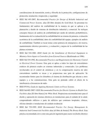 439
consideraciones de transmisión, teoría y filosofía de la protección, configuraciones de
protección, instalación e inspección, y seguridad.
• IEEE Std 493-2007, Recommended Practice for Design of Reliable Industrial and
Commercial Power Systems, alias [El libro dorado] the Gold Book. Se presentan los
fundamentos del análisis de confiabilidad de la manera en que se aplican a la
planeación y diseño de sistemas de distribución industrial y comercial. Se incluyen
conceptos básicos de análisis de confiabilidad por medio de métodos probabilísticos,
fundamentos de la evaluación de la confiabilidad de un sistema de potencia, evaluación
económica de la confiabilidad, datos de confiabilidad del equipo, ejemplos de análisis
de confiabilidad. También se tocan temas como potencia de emergencia y de reserva,
mantenimiento eléctrico preventivo, y evaluación y mejora de la confiabilidad de las
plantas existentes.
• IEEE Std 518-1982. IEEE Guide for the Installation of Electrical Equipment to
Minimize Noise Inputs to Controllers from External Sources (Reafirmado en 1996).
• IEEE Std 519-1992, Recommended Practices and Requirements for Harmonic Control
in Electrical Power Systems. Esta guía se aplica a todos los tipos de convertidores
estáticos de potencia usados en sistemas industriales y comerciales. Los problemas
involucrados en el control de armónicas y en la compensación reactiva de tales
convertidores también se tocan y se proporciona una guía de aplicación. Se
recomiendan límites para los disturbios al sistema de distribución que afectan a otros
equipos y a las comunicaciones. Esta guía no pretende cubrir el efecto de la
interferencia a frecuencias de radio.
• IEEE P519A, Guide for Applying Harmonic Limits on Power Systems.
• IEEE Std 602-2007 / IEEE Recommended Practice for Electric Systems in Health Care
Facilities alias [El libro blanco] the White Book. Proporciona recomendaciones para el
diseño y operación de sistemas eléctricos en instalaciones para el cuidado de la salud,
comprendiendo edificios o parte de edificios que contienen hospitales, clínicas,
oficinas dentales e instalaciones de cuidado residencial.
• IEEE Std 739-1995. IEEE Recommended Practice For Energy Management In
Industrial And Commercial Facilities alias [el libro de bronce] The Bronze Book. Esta
práctica recomendada sirve como una guía de ingeniería para usarse en diseño eléctrico
 
