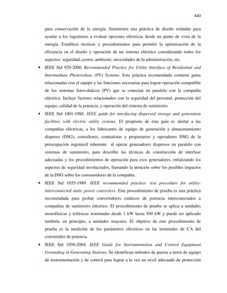 440
para conservación de la energía. Suministra una práctica de diseño estándar para
ayudar a los ingenieros a evaluar opciones eléctricas desde un punto de vista de la
energía. Establece técnicas y procedimientos para permitir la optimización de la
eficiencia en el diseño y operación de un sistema eléctrico considerando todos los
aspectos: seguridad, costos, ambiente, necesidades de la administración, etc.
• IEEE Std 929-2000, Recommended Practice for Utility Interface of Residential and
Intermediate Photovoltaic (PV) Systems. Esta práctica recomendada contiene guías
relacionadas con el equipo y las funciones necesarias para lograr operación compatible
de los sistemas fotovoltáicos (PV) que se conectan en paralelo con la compañía
eléctrica. Incluye factores relacionados con la seguridad del personal, protección del
equipo, calidad de la potencia, y operación del sistema de suministro.
• IEEE Std 1001-1988. IEEE guide for interfacing dispersed storage and generation
facilities with electric utility systems. El propósito de esta guía es alertar a las
compañías eléctricas, a los fabricantes de equipo de generación y almacenamiento
disperso (DSG), consultores, contratistas y propietarios y operadores DSG de la
preocupación ingenieril inherente al operar generadores dispersos en paralelo con
sistemas de suministro, para describir las técnicas de construcción de interfase
adecuadas y los procedimientos de operación para esos generadores, enfatizando los
aspectos de seguridad involucrados, llamando la atención sobre los posibles impactos
de la DSG sobre los consumidores de la compañía.
• IEEE Std 1035-1989. IEEE recommended practice: test procedure for utility-
interconnected static power converters. Este procedimiento de prueba es una práctica
recomendada para probar convertidores estáticos de potencia interconectados a
compañías de suministro eléctrico. El procedimiento de prueba se aplica a unidades
monofásicas y trifásicas nominadas desde 1 kW hasta 500 kW y puede ser aplicado
también, en principio, a unidades mayores. El objetivo de este procedimiento de
prueba es la medición de los parámetros eléctricos en las terminales de CA del
convertidor de potencia.
• IEEE Std 1050-2004. IEEE Guide for Instrumentation and Control Equipment
Grounding in Generating Stations. Se identifican métodos de puesta a tierra de equipo
de instrumentación y de control para lograr a la vez un nivel adecuado de protección
 