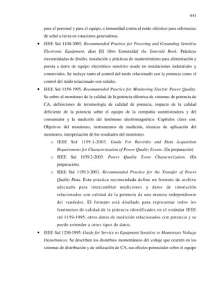 441
para el personal y para el equipo, e inmunidad contra el ruido eléctrico para referencias
de señal a tierra en estaciones generadoras.
• IEEE Std 1100-2005, Recommended Practice for Powering and Grounding Sensitive
Electronic Equipment, alias [El libro Esmeralda] the Emerald Book. Prácticas
recomendadas de diseño, instalación y prácticas de mantenimiento para alimentación y
puesta a tierra de equipo electrónico sensitivo usado en instalaciones industriales y
comerciales. Se incluye tanto el control del ruido relacionado con la potencia como el
control del ruido relacionado con señales.
• IEEE Std 1159-1995, Recommended Practice for Monitoring Electric Power Quality.
Se cubre el monitoreo de la calidad de la potencia eléctrica de sistemas de potencia de
CA, definiciones de terminología de calidad de potencia, impacto de la calidad
deficiente de la potencia sobre el equipo de la compañía suministradora y del
consumidor y la medición del fenómeno electromagnético. Capítulos clave son:
Objetivos del monitoreo, instrumentos de medición, técnicas de aplicación del
monitoreo, interpretación de los resultados del monitoreo.
o IEEE Std 1159.1-2003. Guide For Recorder and Data Acquisition
Requirements for Characterization of Power Quality Events. (En preparación)
o IEEE Std 1159.2-2003. Power Quality Event Characterization. (En
preparación).
o IEEE Std 1159.3-2003. Recommended Practice for the Transfer of Power
Quality Data. Esta práctica recomendada define un formato de archive
adecuado para intercambiar mediciones y datos de simulación
relacionados con calidad de la potencia de una manera independiente
del vendedor. El formato está diseñado para representar todos los
fenómenos de calidad de la potencia identificados en el estándar IEEE
std 1159-1995, otros datos de medición relacionados con potencia y se
puede extender a otros tipos de datos.
• IEEE Std 1250-1995. Guide for Service to Equipment Sensitive to Momentary Voltage
Disturbances. Se describen los disturbios momentáneos del voltaje que ocurren en los
sistemas de distribución y de utilización de CA, sus efectos potenciales sobre el equipo
 