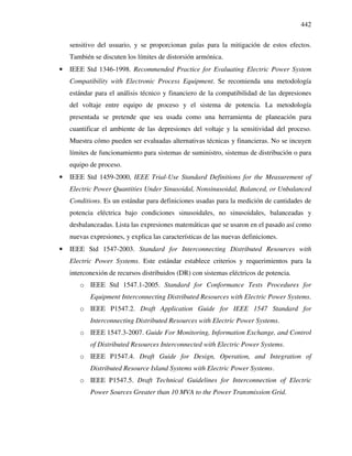 442
sensitivo del usuario, y se proporcionan guías para la mitigación de estos efectos.
También se discuten los límites de distorsión armónica.
• IEEE Std 1346-1998. Recommended Practice for Evaluating Electric Power System
Compatibility with Electronic Process Equipment. Se recomienda una metodología
estándar para el análisis técnico y financiero de la compatibilidad de las depresiones
del voltaje entre equipo de proceso y el sistema de potencia. La metodología
presentada se pretende que sea usada como una herramienta de planeación para
cuantificar el ambiente de las depresiones del voltaje y la sensitividad del proceso.
Muestra cómo pueden ser evaluadas alternativas técnicas y financieras. No se incuyen
límites de funcionamiento para sistemas de suministro, sistemas de distribución o para
equipo de proceso.
• IEEE Std 1459-2000, IEEE Trial-Use Standard Definitions for the Measurement of
Electric Power Quantities Under Sinusoidal, Nonsinusoidal, Balanced, or Unbalanced
Conditions. Es un estándar para definiciones usadas para la medición de cantidades de
potencia eléctrica bajo condiciones sinusoidales, no sinusoidales, balanceadas y
desbalanceadas. Lista las expresiones matemáticas que se usaron en el pasado así como
nuevas expresiones, y explica las características de las nuevas definiciones.
• IEEE Std 1547-2003. Standard for Interconnecting Distributed Resources with
Electric Power Systems. Este estándar establece criterios y requerimientos para la
interconexión de recursos distribuidos (DR) con sistemas eléctricos de potencia.
o IEEE Std 1547.1-2005. Standard for Conformance Tests Procedures for
Equipment Interconnecting Distributed Resources with Electric Power Systems.
o IEEE P1547.2. Draft Application Guide for IEEE 1547 Standard for
Interconnecting Distributed Resources with Electric Power Systems.
o IEEE 1547.3-2007. Guide For Monitoring, Information Exchange, and Control
of Distributed Resources Interconnected with Electric Power Systems.
o IEEE P1547.4. Draft Guide for Design, Operation, and Integration of
Distributed Resource Island Systems with Electric Power Systems.
o IEEE P1547.5. Draft Technical Guidelines for Interconnection of Electric
Power Sources Greater than 10 MVA to the Power Transmission Grid.
 