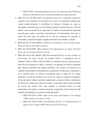 443
o IEEE P1547.6. Draft Recommended Practice For Interconnecting Distributed
Resources With Electric Power Systems Distribution Secondary Networks.
• IEEE Std C57.110-1998. IEEE recommended practice for establishing transformer
capability when supplying nonsinusoidal load currents. Se desarrollan métodos para
evaluar conservativamente la factibilidad de alimentar Corrientes de carga no
sinusoidales adicionales para un transformador instalado existente tipo seco o lleno de
líquido, como una porción de la carga total. Se clarifica la información de aplicación
necesaria para ayudar a especificar adecuadamente un transformador nuevo que se
espera lleve una carga, una porción de la cual está compuesta de corrientes no
sinusoidales. Se presentan algunos ejemplos ilustrando estos métodos y cálculos.
• IEEE Std C62.34-1996 (R2001). Standard for Performance of Low-Voltage Surge-
Protective Devices (Secondary Arresters).
• IEEE Std C62.62-2000. IEEE Standard Test Specifications for Surge Protective
Devices for Low-Voltage AC Power Circuits.
• IEEE Std C62.41-1991 (R1995). IEEE Recommended Practice on Surge Voltages in
Low-Voltage AC Power Circuits. El estándar C62.41 es reemplazado por los
estándares C62.41.1-2002 y C62.41.2-2002. Se suministra una base práctica para la
selección de las pruebas de voltaje y corriente a ser aplicadas al evaluar la capacidad
para soportar transitorios del equipo conectado a los circuitos de potencia de la
compañía suministradora, principalmente en aplicaciones residenciales, comerciales y
de la industria ligera. La práctica recomendada cubre el origen de los voltajes
transitorios, la razón de ocurrencia y los niveles de voltaje en circuitos no protegidos,
formas de onda de voltajes transitorios representativos, energía y fuente, e impedancia.
Se definen tres categorías de lugar, de acuerdo a su posición relativa desde la entrada
de servicio del edificio. Para cada categoría se describen formas de onda
representativas de voltaje y corriente transitorios, organizados en dos formas de onda
estándar recomendadas y tres formas de onda adicionales.
o IEEE Std C62.41.1-2002. Guide on the Surge Environment in Low-Voltage
(1000 V and Less) AC Power Circuits.
o IEEE Std C62.41.2-2002. Recommended Practice on Characterization of
Surges in Low-Voltage (1000 V and Less) AC Power Circuits.
 