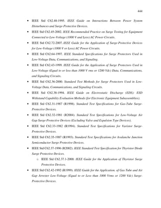444
• IEEE Std C62.48-1995. IEEE Guide on Interactions Between Power System
Disturbances and Surge-Protective Devices.
• IEEE Std C62.45-2002. IEEE Recommended Practice on Surge Testing for Equipment
Connected to Low-Voltage (1000 V and Less) AC Power Circuits.
• IEEE Std C62.72-2007. IEEE Guide for the Application of Surge-Protective Devices
for Low-Voltage (1000 V or Less) AC Power Circuits.
• IEEE Std C62.64-1997. IEEE Standard Specifications for Surge Protectors Used in
Low-Voltage Data, Communications, and Signaling.
• IEEE Std C62.43-1999. IEEE Guide for the Application of Surge Protectors Used in
Low-Voltage (Equal to or less than 1000 V rms or 1200 Vdc) Data, Communications,
and Signaling Circuits.
• IEEE Std C62.36-2000. Standard Test Methods for Surge Protectors Used in Low-
Voltage Data, Communications, and Signaling Circuits.
• IEEE Std C62.38-1994. IEEE Guide on Electrostatic Discharge (EDS): ESD
Withstand Capability Evaluation Methods (for Electronic Equipment Subassemblies).
• IEEE Std C62.31-1987 (R1998). Standard Test Specifications for Gas-Tube Surge-
Protective Devices.
• IEEE Std C62.32-1981 (R2004). Standard Test Specifications for Low-Voltage Air
Gap Surge-Protective Devices (Excluding Valve and Expulsion Type Devices).
• IEEE Std C62.33-1982 (R1994). Standard Test Specifications for Varistor Surge-
Protective Devices.
• IEEE Std C62.35-1987 (R1993). Standard Test Specifications for Avalanche Junction
Semiconductor Surge Protective Devices.
• IEEE Std C62.37-1996 (R2002). IEEE Standard Test Specification for Thyristor Diode
Surge Protective Devices.
o IEEE Std C62.37.1-2000. IEEE Guide for the Application of Thyristor Surge
Protective Devices.
• IEEE Std C62.42-1992 (R1999). IEEE Guide for the Application. of Gas Tube and Air
Gap Arrester Low-Voltage (Equal to or Less than 1000 Vrms or 1200 Vdc) Surge-
Protective Devices.
 