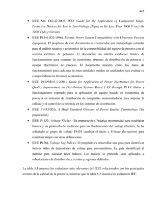 445
• IEEE Std. C62.42-2005. IEEE Guide for the Application of Component Surge-
Protective Devices for Use in Low-Voltage [Equal to Or Less Than 1000 V (ac) Or
1200 V (dc)] Circuits.
• IEEE P1346 (D3-1996). Electric Power System Compatibility with Electronic Process
Equipment. El propósito de este documento es recomendar una metodología estándar
para el análisis técnico y económico de la compatibilidad del equipo de proceso con el
sistema eléctrico de potencia. El documento no intenta establecer límites de
funcionamiento para sistemas de suministro, sistemas de distribución de potencia o
equipo electrónico de proceso. El documento muestra cómo los datos de
funcionamiento para cada una de estas entidades pueden ser analizados para evaluar su
compatibilidad en términos económicos.
• IEEE P1409(D11.1-2004). Guide for Application of Power Electronics for Power
Quality Improvement on Distribution Systems Rated 1 kV through 38 kV. Guías y
funcionamiento esperado para la aplicación de equipo basado en electrónica de
potencia en sistemas de distribución de compañías suministradoras para mejorar la
calidad y el control de la potencia en los sistemas de distribución.
• IEEE P1433/D5A. A Draft Standard Glossary of Power Quality Terminology. (En
preparación).
• IEEE P1453, Voltage Flicker. (En preparación). Práctica recomendad para establecer
límites y un protocolo de medición para las fluctuaciones del voltaje (flicker). Se ha
solicitado al grupo de trabajo P1453 cambiar el título a Voltage fluctuations para
coordinar mejor con otras definiciones.
• IEEE P1564. Voltage Sag Indices. El propósito es desarrollar una guía para identificar
índices útiles de depresiones de voltaje para consumidores. La guía identificará el
método para calcular tales índices. Los índices se pretende sean aplicados a
subestaciones de distribución, circuitos y regiones definidas.
La tabla 5.1 muestra los estándares más relevantes del IEEE relacionados con los principales
eventos de la calidad de la potencia, mientras que la tabla 5.2 muestra los estándares IEC.
 