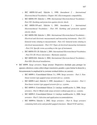 447
o IEC 60050-161-am2. Edición 1, 1998. Amendment 2 - International
Electrotechnical Vocabulary. Chapter 161: Electromagnetic compatibility.
o IEC 60050-195. Edición 1, 1998. International Electrotechnical Vocabulary -
Part 195: Earthing and protection against electric shock.
o IEC 60050-195-am1. Edición 1, 2001. Amendment 1 - International
Electrotechnical Vocabulary - Part 195: Earthing and protection against
electric shock.
o IEC 60050-300. Edición 1, 2001. International Electrotechnical Vocabulary -
Electrical and electronic measurements and measuring instruments - Part 311:
General terms relating to measurements - Part 312: General terms relating to
electrical measurements - Part 313: Types of electrical measuring instruments
- Part 314: Specific terms according to the type of instrument.
o IEC 60050-551-20. Edición 1, 2001. International Electrotechnical Vocabulary
- Part 551-20: Power electronics - Harmonic analysis.
o IEC 60050-826. Edición 2, 2004. International Electrotechnical Vocabulary -
Part 826: Electrical installations.
• IEC 60099. Surge arresters. Surge arrester: Dispositivo diseñado para proteger los
aparatos eléctricos contra sobrevoltajes transitorios grandes y para limitar la duración y
frecuentemente la amplitud de la corriente residual (follow-on current).
o IEC 60099-1. Consolidated Edison 3.1, 1999. Surge arresters - Part 1: Non-
linear resistor type gapped surge arresters for a.c. systems.
o IEC 60099-1-am1. Edición 3, 1999. Amendment 1 - Surge arresters - Part 1:
Non-linear resistor type gapped arresters for a.c. systems.
o IEC 60099-4. Consolidated Edison 2.1 (incluye modificación 1), 2006. Surge
arresters - Part 4: Metal-oxide surge arresters without gaps for a.c. systems.
o IEC 60099-5. Consolidated Edison 1.1 (incluye modificación 1), 2000. Surge
arresters - Part 5: Selection and application recommendations.
o IEC 60099-6. Edición 1, 2002. Surge arresters - Part 6: Surge arresters
containing both series and parallel gapped structures - Rated 52 kV and less.
 