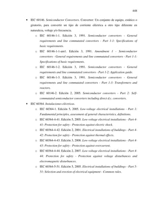 448
• IEC 60146. Semiconductor Convertors. Convertor: Un conjunto de equipo, estático o
giratorio, para convertir un tipo de corriente eléctrica a otro tipo diferente en
naturaleza, voltaje y/o frecuencia.
o IEC 60146-1-1. Edición 3, 1991. Semiconductor convertors - General
requirements and line commutated convertors - Part 1-1: Specifications of
basic requirements.
o IEC 60146-1-1-am1. Edición 3, 1991. Amendment 1 - Semiconductor
convertors - General requirements and line commutated convertors - Part 1-1:
Specifications of basic requirements.
o IEC 60146-1-2. Edición 3, 1991. Semiconductor convertors - General
requirements and line commutated convertors - Part 1-2: Application guide.
o IEC 60146-1-3. Edición 3, 1991. Semiconductor convertors - General
requirements and line commutated convertors - Part 1-3: Transformers and
reactors.
o IEC 60146-2. Edición 2, 2005. Semiconductor converters - Part 2: Self-
commutated semiconductor converters including direct d.c. converters.
• IEC 60364. Instalaciones eléctricas.
o IEC 60364-1. Edición 5, 2005. Low-voltage electrical installations - Part 1:
Fundamental principles, assessment of general characteristics, definitions.
o IEC 60364-4-41. Edición 5, 2005. Low-voltage electrical installations - Part 4-
41: Protection for safety - Protection against electric shock.
o IEC 60364-4-42. Edición 2, 2001. Electrical installations of buildings - Part 4-
42: Protection for safety - Protection against thermal effects.
o IEC 60364-4-43. Edición 3, 2008. Low-voltage electrical installations - Part 4-
43: Protection for safety - Protection against overcurrent.
o IEC 60364-4-44. Edición 2, 2007. Low-voltage electrical installations - Part 4-
44: Protection for safety - Protection against voltage disturbances and
electromagnetic disturbances.
o IEC 60364-5-51. Edición 5, 2005. Electrical installations of buildings - Part 5-
51: Selection and erection of electrical equipment - Common rules.
 
