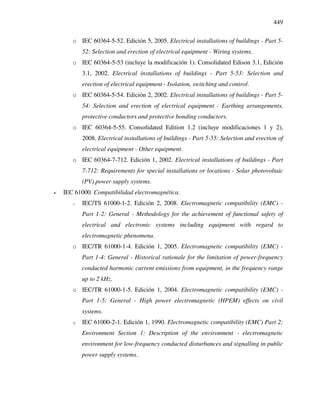 449
o IEC 60364-5-52. Edición 5, 2005. Electrical installations of buildings - Part 5-
52: Selection and erection of electrical equipment - Wiring systems.
o IEC 60364-5-53 (incluye la modificación 1). Consolidated Edison 3.1, Edición
3.1, 2002. Electrical installations of buildings - Part 5-53: Selection and
erection of electrical equipment - Isolation, switching and control.
o IEC 60364-5-54. Edición 2, 2002. Electrical installations of buildings - Part 5-
54: Selection and erection of electrical equipment - Earthing arrangements,
protective conductors and protective bonding conductors.
o IEC 60364-5-55. Consolidated Edition 1.2 (incluye modificaciones 1 y 2),
2008. Electrical installations of buildings - Part 5-55: Selection and erection of
electrical equipment - Other equipment.
o IEC 60364-7-712. Edición 1, 2002. Electrical installations of buildings - Part
7-712: Requirements for special installations or locations - Solar photovoltaic
(PV) power supply systems.
• IEC 61000. Compatibilidad electromagnética.
o IEC/TS 61000-1-2. Edición 2, 2008. Electromagnetic compatibility (EMC) -
Part 1-2: General - Methodology for the achievement of functional safety of
electrical and electronic systems including equipment with regard to
electromagnetic phenomena.
o IEC/TR 61000-1-4. Edición 1, 2005. Electromagnetic compatibility (EMC) -
Part 1-4: General - Historical rationale for the limitation of power-frequency
conducted harmonic current emissions from equipment, in the frequency range
up to 2 kHz.
o IEC/TR 61000-1-5. Edición 1, 2004. Electromagnetic compatibility (EMC) -
Part 1-5: General - High power electromagnetic (HPEM) effects on civil
systems.
o IEC 61000-2-1. Edición 1, 1990. Electromagnetic compatibility (EMC) Part 2:
Environment Section 1: Description of the environment - electromagnetic
environment for low-frequency conducted disturbances and signalling in public
power supply systems.
 