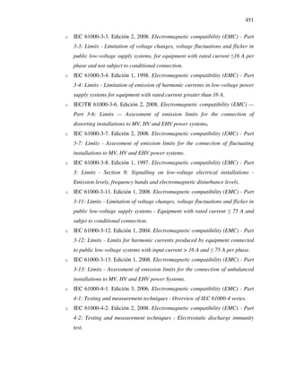 451
o IEC 61000-3-3. Edición 2, 2008. Electromagnetic compatibility (EMC) - Part
3-3: Limits - Limitation of voltage changes, voltage fluctuations and flicker in
public low-voltage supply systems, for equipment with rated current ≤16 A per
phase and not subject to conditional connection.
o IEC 61000-3-4. Edición 1, 1998. Electromagnetic compatibility (EMC) - Part
3-4: Limits - Limitation of emission of harmonic currents in low-voltage power
supply systems for equipment with rated current greater than 16 A.
o IEC/TR 61000-3-6. Edición 2, 2008. Electromagnetic compatibility (EMC) —
Part 3-6: Limits — Assessment of emission limits for the connection of
distorting installations to MV, HV and EHV power systems.
o IEC 61000-3-7. Edición 2, 2008. Electromagnetic compatibility (EMC) - Part
3-7: Limits - Assessment of emission limits for the connection of fluctuating
installations to MV, HV and EHV power systems.
o IEC 61000-3-8. Edición 1, 1997. Electromagnetic compatibility (EMC) - Part
3: Limits - Section 8: Signalling on low-voltage electrical installations -
Emission levels, frequency bands and electromagnetic disturbance levels.
o IEC 61000-3-11. Edición 1, 2008. Electromagnetic compatibility (EMC) - Part
3-11: Limits - Limitation of voltage changes, voltage fluctuations and flicker in
public low-voltage supply systems - Equipment with rated current ≤ 75 A and
subjet to conditional connection.
o IEC 61000-3-12. Edición 1, 2004. Electromagnetic compatibility (EMC) - Part
3-12: Limits - Limits for harmonic currents produced by equipment connected
to public low-voltage systems with input current > 16 A and ≤ 75 A per phase.
o IEC 61000-3-13. Edición 1, 2008. Electromagnetic compatibility (EMC) - Part
3-13: Limits - Assessment of emission limits for the connection of unbalanced
installations to MV, HV and EHV power Systems.
o IEC 61000-4-1. Edición 3, 2006. Electromagnetic compatibility (EMC) - Part
4-1: Testing and measurement techniques - Overview of IEC 61000-4 series.
o IEC 61000-4-2. Edición 2, 2008. Electromagnetic compatibility (EMC) - Part
4-2: Testing and measurement techniques - Electrostatic discharge immunity
test.
 