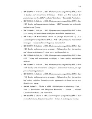 454
o IEC 61000-4-24. Edición 1, 1997. Electromagnetic compatibility (EMC) - Part
4: Testing and measurement techniques - Section 24: Test methods for
protective devices for HEMP conducted disturbance - Basic EMC Publication.
o IEC 61000-4-25. Edición 1, 2001. Electromagnetic compatibility (EMC) - Part
4-25: Testing and measurement techniques - HEMP immunity test methods for
equipment and Systems.
o IEC 61000-4-27. Edición 1, 2000. Electromagnetic compatibility (EMC) - Part
4-27: Testing and measurement techniques - Unbalance, immunity test.
o IEC 61000-4-28. Consolidated Edison 1.1 (incluye modificación 1). 2002.
Electromagnetic compatibility (EMC) - Part 4-28: Testing and measurement
techniques - Variation of power frequency, immunity test.
o IEC 61000-4-29. Edición 1, 2000. Electromagnetic compatibility (EMC) - Part
4-29: Testing and measurement techniques - Voltage dips, short interruptions
and voltage variations on d.c. input power port immunity tests.
o IEC 61000-4-30. Edición 2, 2008. Electromagnetic compatibility (EMC) - Part
4-30: Testing and measurement techniques - Power quality measurement
methods.
o IEC 61000-4-33. Edición 1, 2005. Electromagnetic compatibility (EMC) - Part
4-33: Testing and measurement techniques - Measurement methods for high-
power transient parameters.
o IEC 61000-4-34. Edición 1, 2005. Electromagnetic compatibility (EMC) - Part
4-34: Testing and measurement techniques - Voltage dips, short interruptions
and voltage variations immunity tests for equipment with input current more
than 16 A per phase.
o IEC/TR 61000-5-1. Edición 1, 1996. Electromagnetic Compatibility (EMC) -
Part 5: Installation and Mitigation Guidelines - Section 1: General
Considerations Basic EMC Publication.
o IEC 61000-5-2. Edición 1, 1997. Electromagnetic Compatibility (EMC) - Part
5: Installation and Mitigation Guidelines - Section 2: Earthing and Cabling.
 