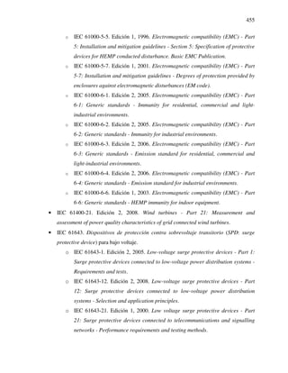 455
o IEC 61000-5-5. Edición 1, 1996. Electromagnetic compatibility (EMC) - Part
5: Installation and mitigation guidelines - Section 5: Specification of protective
devices for HEMP conducted disturbance. Basic EMC Publication.
o IEC 61000-5-7. Edición 1, 2001. Electromagnetic compatibility (EMC) - Part
5-7: Installation and mitigation guidelines - Degrees of protection provided by
enclosures against electromagnetic disturbances (EM code).
o IEC 61000-6-1. Edición 2, 2005. Electromagnetic compatibility (EMC) - Part
6-1: Generic standards - Immunity for residential, commercial and light-
industrial environments.
o IEC 61000-6-2. Edición 2, 2005. Electromagnetic compatibility (EMC) - Part
6-2: Generic standards - Immunity for industrial environments.
o IEC 61000-6-3. Edición 2, 2006. Electromagnetic compatibility (EMC) - Part
6-3: Generic standards - Emission standard for residential, commercial and
light-industrial environments.
o IEC 61000-6-4. Edición 2, 2006. Electromagnetic compatibility (EMC) - Part
6-4: Generic standards - Emission standard for industrial environments.
o IEC 61000-6-6. Edición 1, 2003. Electromagnetic compatibility (EMC) - Part
6-6: Generic standards - HEMP immunity for indoor equipment.
• IEC 61400-21. Edición 2, 2008. Wind turbines - Part 21: Measurement and
assessment of power quality characteristics of grid connected wind turbines.
• IEC 61643. Dispositivos de protección contra sobrevoltaje transitorio (SPD: surge
protective device) para bajo voltaje.
o IEC 61643-1. Edición 2, 2005. Low-voltage surge protective devices - Part 1:
Surge protective devices connected to low-voltage power distribution systems -
Requirements and tests.
o IEC 61643-12. Edición 2, 2008. Low-voltage surge protective devices - Part
12: Surge protective devices connected to low-voltage power distribution
systems - Selection and application principles.
o IEC 61643-21. Edición 1, 2000. Low voltage surge protective devices - Part
21: Surge protective devices connected to telecommunications and signalling
networks - Performance requirements and testing methods.
 