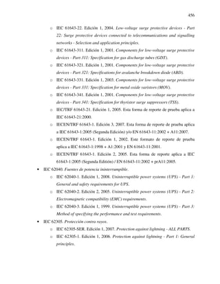 456
o IEC 61643-22. Edición 1, 2004. Low-voltage surge protective devices - Part
22: Surge protective devices connected to telecommunications and signalling
networks - Selection and application principles.
o IEC 61643-311. Edición 1, 2001. Components for low-voltage surge protective
devices - Part 311: Specification for gas discharge tubes (GDT).
o IEC 61643-321. Edición 1, 2001. Components for low-voltage surge protective
devices - Part 321: Specifications for avalanche breakdown diode (ABD).
o IEC 61643-331. Edición 1, 2003. Components for low-voltage surge protective
devices - Part 331: Specification for metal oxide varistors (MOV).
o IEC 61643-341. Edición 1, 2001. Components for low-voltage surge protective
devices - Part 341: Specification for thyristor surge suppressors (TSS).
o IEC/TRF 61643-21. Edición 1, 2005. Esta forma de reporte de prueba aplica a
IEC 61643-21:2000.
o IECEN/TRF 61643-1. Edición 3, 2007. Esta forma de reporte de prueba aplica
a IEC 61643-1:2005 (Segunda Edición) y/o EN 61643-11:2002 + A11:2007.
o IECEN/TRF 61643-1. Edición 1, 2002. Este formato de reporte de prueba
aplica a IEC 61643-1:1998 + A1:2001 y EN 61643-11:2001.
o IECEN/TRF 61643-1. Edición 2, 2005. Esta forma de reporte aplica a IEC
61643-1:2005 (Segunda Editión) / EN 61643-11:2002 + prA11:2005.
• IEC 62040. Fuentes de potencia ininterrumpible.
o IEC 62040-1. Edición 1, 2008. Uninterruptible power systems (UPS) - Part 1:
General and safety requirements for UPS.
o IEC 62040-2. Edición 2, 2005. Uninterruptible power systems (UPS) - Part 2:
Electromagnetic compatibility (EMC) requirements.
o IEC 62040-3. Edición 1, 1999. Uninterruptible power systems (UPS) - Part 3:
Method of specifying the performance and test requirements.
• IEC 62305. Protección contra rayos.
o IEC 62305-SER. Edición 1, 2007. Protection against lightning - ALL PARTS.
o IEC 62305-1. Edición 1, 2006. Protection against lightning - Part 1: General
principles.
 
