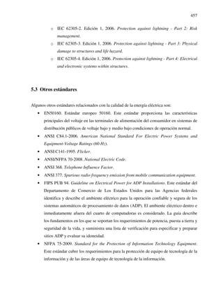457
o IEC 62305-2. Edición 1, 2006. Protection against lightning - Part 2: Risk
management.
o IEC 62305-3. Edición 1, 2006. Protection against lightning - Part 3: Physical
damage to structures and life hazard.
o IEC 62305-4. Edición 1, 2006. Protection against lightning - Part 4: Electrical
and electronic systems within structures.
5.3 Otros estándares
Algunos otros estándares relacionados con la calidad de la energía eléctrica son:
• EN50160. Estándar europeo 50160. Este estándar proporciona las características
principales del voltaje en las terminales de alimentación del consumidor en sistemas de
distribución públicos de voltaje bajo y medio bajo condiciones de operación normal.
• ANSI C84.1-2006. American National Standard For Electric Power Systems and
Equipment-Voltage Ratings (60 Hz).
• ANSI C141-1995. Flicker.
• ANSI/NFPA 70-2008. National Electric Code.
• ANSI 368. Telephone Influence Factor.
• ANSI 377. Spurious radio frequency emission from mobile communication equipment.
• FIPS PUB 94. Guideline on Electrical Power for ADP Installations. Este estándar del
Departamento de Comercio de Los Estados Unidos para las Agencias federales
identifica y describe el ambiente eléctrico para la operación confiable y segura de los
sistemas automáticos de procesamiento de datos (ADP). El ambiente eléctrico dentro e
inmediatamente afuera del cuarto de computadoras es considerado. La guía describe
los fundamentos en los que se soportan los requerimientos de potencia, puesta a tierra y
seguridad de la vida, y suministra una lista de verificación para especificar y preparar
sitios ADP y evaluar su idoneidad.
• NFPA 75-2009. Standard for the Protection of Information Technology Equipment.
Este estándar cubre los requerimientos para la protección de equipo de tecnología de la
información y de las áreas de equipo de tecnología de la información.
 