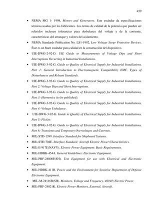 459
• NEMA MG 1- 1998, Motors and Generators. Este estándar da especificaciones
técnicas usadas por los fabricantes. Los temas de calidad de la potencia que pueden ser
referidos incluyen tolerancias para desbalance del voltaje y de la corriente,
características del arranque y valores del aislamiento.
• NEMA Standards Publication No. LS1-1992, Low Voltage Surge Protective Devices.
Éste es un buen estándar para calidad en la construcción del dispositivo.
• UIE-DWG-2-92-D. UIE Guide to Measurements of Voltage Dips and Short
Interruptions Occurring in Industrial Installations.
• UIE-DWG-3-92-G. Guide to Quality of Electrical Supply for Industrial Installations,
Part 1: General Introduction to Electromagnetic Compatibility EMC. Types of
Disturbances and Releant Standards.
• UIE-DWG-3-92-G. Guide to Quality of Electrical Supply for Industrial Installations,
Part 2: Voltage Dips and Short Interruptions.
• UIE-DWG-3-92-G. Guide to Quality of Electrical Supply for Industrial Installations,
Part 3: Harmonics (to be published).
• UIE-DWG-3-92-G. Guide to Quality of Electrical Supply for Industrial Installations,
Part 4: Voltage Unbalance.
• UIE-DWG-3-92-G. Guide to Quality of Electrical Supply for Industrial Installations,
Part 5: Flicker.
• UIE-DWG-3-92-G. Guide to Quality of Electrical Supply for Industrial Installations,
Part 6: Transients and Temporary Overvoltages and Currents.
• MIL-STD-1399. Interface Standard for Shipboard Systems.
• MIL-STD-704E. Interface Standard: Aircraft Electric Power Characteristics.
• MIL-E-917E(NAVY). Electric Power Equipment: Basic Requirements.
• MIL-HDBK-454A. General Guidelines: Electronic Equipment.
• MIL-PRF-28800F(SH). Test Equipment for use with Electrical and Electronic
Equipment.
• MIL-HDBK-411B. Power and the Environment for Sensitive Department of Defense
Electronic Equipment.
• MIL-M-24116B(SH). Monitors, Voltage and Frequency, 400 Hz Electric Power.
• MIL-PRF-24021K. Electric Power Monitors, External, Aircraft.
 