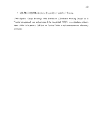 460
• MIL-M-24350B(SH). Monitors, Reverse Power and Power Sensing.
DWG significa “Grupo de trabajo sobre distribución (Distribution Working Group)” de la
“Unión Internacional para aplicaciones de la electricidad (UIE)”. Los estándares militares
sobre calidad de la potencia (MIL) de los Estados Unidos se aplican mayormente a buques y
aeronaves.
 