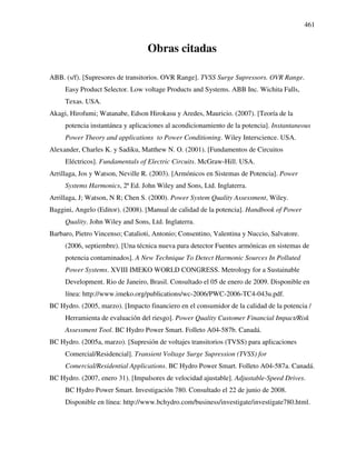 461
Obras citadas
ABB. (s/f). [Supresores de transitorios. OVR Range]. TVSS Surge Supressors. OVR Range.
Easy Product Selector. Low voltage Products and Systems. ABB Inc. Wichita Falls,
Texas. USA.
Akagi, Hirofumi; Watanabe, Edson Hirokasu y Aredes, Mauricio. (2007). [Teoría de la
potencia instantánea y aplicaciones al acondicionamiento de la potencia]. Instantaneous
Power Theory and applications to Power Conditioning. Wiley Interscience. USA.
Alexander, Charles K. y Sadiku, Matthew N. O. (2001). [Fundamentos de Circuitos
Eléctricos]. Fundamentals of Electric Circuits. McGraw-Hill. USA.
Arrillaga, Jos y Watson, Neville R. (2003). [Armónicos en Sistemas de Potencia]. Power
Systems Harmonics, 2ª Ed. John Wiley and Sons, Ltd. Inglaterra.
Arrillaga, J; Watson, N R; Chen S. (2000). Power System Quality Assessment, Wiley.
Baggini, Angelo (Editor). (2008). [Manual de calidad de la potencia]. Handbook of Power
Quality. John Wiley and Sons, Ltd. Inglaterra.
Barbaro, Pietro Vincenso; Catalioti, Antonio; Consentino, Valentina y Nuccio, Salvatore.
(2006, septiembre). [Una técnica nueva para detector Fuentes armónicas en sistemas de
potencia contaminados]. A New Technique To Detect Harmonic Sources In Polluted
Power Systems. XVIII IMEKO WORLD CONGRESS. Metrology for a Sustainable
Development. Rio de Janeiro, Brasil. Consultado el 05 de enero de 2009. Disponible en
línea: http://www.imeko.org/publications/wc-2006/PWC-2006-TC4-043u.pdf.
BC Hydro. (2005, marzo). [Impacto financiero en el consumidor de la calidad de la potencia /
Herramienta de evaluación del riesgo]. Power Quality Customer Financial Impact/Risk
Assessment Tool. BC Hydro Power Smart. Folleto A04-587b. Canadá.
BC Hydro. (2005a, marzo). [Supresión de voltajes transitorios (TVSS) para aplicaciones
Comercial/Residencial]. Transient Voltage Surge Supression (TVSS) for
Comercial/Residential Applications. BC Hydro Power Smart. Folleto A04-587a. Canadá.
BC Hydro. (2007, enero 31). [Impulsores de velocidad ajustable]. Adjustable-Speed Drives.
BC Hydro Power Smart. Investigación 780. Consultado el 22 de junio de 2008.
Disponible en línea: http://www.bchydro.com/business/investigate/investigate780.html.
 