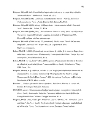 462
Bingham, Richard P. (s/f). [La calidad de la potencia comienza en la carga]. PowerQuality
Starts At the Load. Dranetz-BMI. Edison, NJ, USA.
Bingham, Richard P. (s/f.b). [Armónicas. Entendiendo los hechos - Parte 2]. Harmonics.
Understanding the Facts - Part 2. Dranetz-BMI. Edison, NJ, USA.
Bingham, Richard P. (1998, febrero 16).[Depresiones y elevaciones de voltaje]. Sags and
Swells. Dranetz-BMI. Edison, NJ, USA.
Bingham, Richard P. (1999, junio). [Hay oro en esas formas de onda]. There´s Gold in Those
Waveforms. Electrical Contractor Magazine. Consultado el 07 de julio de 2008.
Disponible en línea: http//www.ecmag.com.
Bingham, Richard P. (2000, marzo). [El gran evento]. The big event. Electrical Contractor
Magazine. Consultado el 07 de julio de 2008. Disponible en línea:
http//www.ecmag.com.
Bollen, Math H. J. (1999). [Entendiendo los problemas de calidad de la potencia: Depresiones
del voltaje e interrupciones]. Understanding Power Quality Problems: Voltage Sags and
Interruptions. Wiley Interscience. USA.
Bollen, Math H. J. y Gu, Irene Yu-Hua. (2006, agosto). [Procesamiento de señal de disturbios
de calidad de la potencia]. Signal Processing of Power Quality Disturbances. Wiley-
IEEE Press. USA.
Brugnoni, Mario S. F. y Soibelzon, Héctor L. (2007, mayo). [Discrepancia en la medición de
energía reactiva en sistemas monofásicos]. “Discrepancy In The Reactive Energy
Measurement In Single Phase Systems”. 19th International Conference on Electricity
Distribution. CIRED. Viena, Austria.
Budeanu, C. I. (1927). [Potencias reactiva y ficticia]. Puissances Reactive et Fictive. Inst.
Romain de l'Energie, Bucharest. Rumania.
CEC (2000, agosto). [Soluciones de calidad de la potencia para consumidores industriales].
Power Quality Solutions for Industrial Customers. A Guidebook by the California
Energy Commission. California Energy Commision. USA.
Chapman, David. (2001, marzo). [3.1 Armónicos. Causas y Efectos]. “3.1 Harmonics. Causes
and Efects”. En Power Quality Application Guide. Iniciativa Leonardo para la Calidad
de la Potencia. Copper Development Association. European Copper Institute.
 