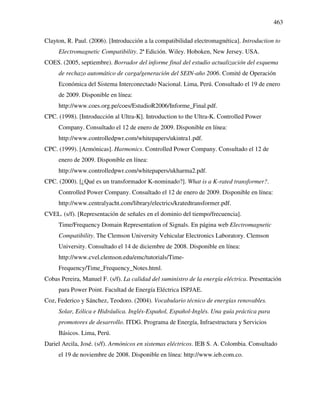 463
Clayton, R. Paul. (2006). [Introducción a la compatibilidad electromagnética]. Introduction to
Electromagnetic Compatibility. 2ª Edición. Wiley. Hoboken, New Jersey. USA.
COES. (2005, septiembre). Borrador del informe final del estudio actualización del esquema
de rechazo automático de carga/generación del SEIN-año 2006. Comité de Operación
Económica del Sistema Interconectado Nacional. Lima, Perú. Consultado el 19 de enero
de 2009. Disponible en línea:
http://www.coes.org.pe/coes/EstudioR2006/Informe_Final.pdf.
CPC. (1998). [Introducción al Ultra-K]. Introduction to the Ultra-K. Controlled Power
Company. Consultado el 12 de enero de 2009. Disponible en línea:
http://www.controlledpwr.com/whitepapers/ukintra1.pdf.
CPC. (1999). [Armónicas]. Harmonics. Controlled Power Company. Consultado el 12 de
enero de 2009. Disponible en línea:
http://www.controlledpwr.com/whitepapers/ukharma2.pdf.
CPC. (2000). [¿Qué es un transformador K-nominado?]. What is a K-rated transformer?.
Controlled Power Company. Consultado el 12 de enero de 2009. Disponible en línea:
http://www.centralyacht.com/library/electrics/kratedtransformer.pdf.
CVEL. (s/f). [Representación de señales en el dominio del tiempo/frecuencia].
Time/Frequency Domain Representation of Signals. En página web Electromagnetic
Compatibility. The Clemson University Vehicular Electronics Laboratory. Clemson
University. Consultado el 14 de diciembre de 2008. Disponible en línea:
http://www.cvel.clemson.edu/emc/tutorials/Time-
Frequency/Time_Frequency_Notes.html.
Cobas Pereira, Manuel F. (s/f). La calidad del suministro de la energía eléctrica. Presentación
para Power Point. Facultad de Energía Eléctrica ISPJAE.
Coz, Federico y Sánchez, Teodoro. (2004). Vocabulario técnico de energías renovables.
Solar, Eólica e Hidráulica. Inglés-Español, Español-Inglés. Una guía práctica para
promotores de desarrollo. ITDG. Programa de Energía, Infraestructura y Servicios
Básicos. Lima, Perú.
Dariel Arcila, José. (s/f). Armónicos en sistemas eléctricos. IEB S. A. Colombia. Consultado
el 19 de noviembre de 2008. Disponible en línea: http://www.ieb.com.co.
 