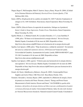 465
Dugan, Roger C; McGranaghan, Mark F; Santoso, Surya y Beaty, Wayne H. (2004). [Calidad
de los Sistemas Eléctricos de Potencia]. Electrical Power Systems Quality, 2a
Ed.
McGraw-Hill. USA.
Eaton. (2007a). [Explicación de los cambios al estándar UL 1449 3ª edición]. Explanation of
changes to UL 1449 3rd Edition. Nota técnica. Eaton Corporation. Moon Township, Pa.
USA.
Eaton. (2007b). [Guia de Eaton a la supresión de transitorios. Enfoque en el producto].
Eaton’s Guide to Surge Supression. Product Focus. Nota técnica. Eaton Corporation.
Moon Township, Pa. USA.
Eguíluz Morán, L. I.; Mañana Canteli, M.; Lavadero González, J. C. y Lara Santillán, P.
(1998, julio). “El futuro en la facturación de la energía eléctrica”. Revista Energía,
Madrid, España. Consultado el 03 de enero de 2009. Disponible en línea:
http://www.diee.unican.es/pdf/El futuro en la facturacion de la energia electrica.pdf.
Eguíluz, Luis Ignacio. (2000, julio). “Flujo de potencias y calidad de suministro”. En memoria
del curso La calidad del suministro eléctrico. XVI Cursos de Verano de Laredo,
Universidad de Cantabria, Ayuntamiento de Laredo, Laredo, ISBN 84-600-9629-7, pags.
251-269. Consultado el 01 de enero de 2009. Disponible en línea:
http://www.diee.unican.es/pdf/potencias.pdf.
Eguíluz, Luis Ignacio. (2002, agosto). “Criterios para una facturación de la energía eléctrica
más equitativa”. Revista Energía. Madrid, España. Consultado el 01 de enero de 2009.
Disponible en línea: http://www.diee.unican.es/pdf/Criterios para una facturacion de la
energia electrica.pdf.
Emadi, Ali; Nasiri, Abdolhosein y Bekiarov, Stoyan B. (2005). Uninterruptible Power
Supplies and Active Filters. CRC Press LLC. Boca Raton, Florida. USA.
Emanuel, Alexander y Arsenau, Rejean. (2005, septiembre 8). [Medición de energía y factor
de potencia en America del Norte: Presente y futuro]. “Energy and Power Factor
Measurement in North America: Present and Future”. En CD-ROM La qualita della
fornitura e del prelievo di energia elettrica nel libero mercato: problematiche di analisi
e di misura [Giornata di studio]. Universidad de Palermo. Italia. En sitio web: Institute
for National Measurement Standards. National research Council Canada. Consultado el
 