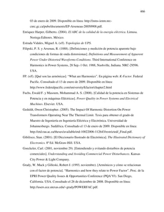 466
03 de enero de 2009. Disponible en línea: http://inms-ienm.nrc-
cnrc.gc.ca/pubs/documents/EP-Arseneau-20050908.pdf.
Enriquez Harper, Gilberto. (2004). El ABC de la calidad de la energía eléctrica. Limusa.
Noriega Editores. México.
Estrada Vidales, Miguel A. (s/f). Topologías de UPS.
Filipski, P. S. y Arsenau, R. (1888). [Definiciones y medición de potencia aparente bajo
condiciones de formas de onda distorsionas]. Definitions and Measurement of Apparent
Power Under Distorted Waveforms Conditions. Third International Conference on
Harmonics in Power Systems, 28 Sep.-1 Oct. 1988, Nashville, Indiana. NRC-29596.
USA.
FP. (s/f). [Qué son las armónicas]. “What are Harmonics”. En página web: K-Factor. Federal
Pacific. Consultado el 13 de enero de 2009. Disponible en línea:
http://www.federalpacific.com/university/kfactor/chapter2.html
Fuchs, Ewald F. y Masoum, Mohammad A. S. (2008). [Calidad de la potencia en Sistemas de
Potencia y en máquinas Eléctricas]. Power Quality in Power Systems and Electrical
Machines. Elsevier. USA.
Geduldt, Owen Christopher. (2005). The Impact Of Harmonic Distortion On Power
Transformers Operating Near The Thermal Limit. Tesis para obtener el grado de
Maestro de Ingeniería en Ingeniería Eléctrica y Electrónica. Universidad de
Johannesburgo. Sudáfrica. Consultado el 13 de enero de 2009. Disponible en línea:
http://etd.rau.ac.za/theses/available/etd-10022006-112643/restricted/_Final.pdf.
Gibilisco, Stan. (2001). [El Diccionario Ilustrado de Electrónica]. The Illustrated Dictionary of
Electronics. 8ª Ed. McGraw-Hill. USA.
Goeckeler, Carl. (2001, noviembre 29). [Entendiendo y evitando disturbios de potencia
comerciales]. Understanding and Avoiding Commercial Power Disturbances. Kansas
City Power & Light Company.
Grady, W. Mack y Gilleski, Robert J. (1993, noviembre). [Armónicos y cómo se relacionan
con el factor de potencia]. “Harmonics and how they relate to Power Factor”. Proc. de la
EPRI Power Quality Issues & Opportunities Conference (PQA’93). San Diego,
California. USA. Consultado el 26 de diciembre de 2008. Disponible en línea:
http://users.ece.utexas.edu/~grady/POWERFAC.pdf.
 