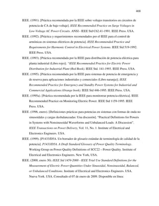 468
IEEE. (1991). [Práctica recomendada por la IEEE sobre voltajes transitorios en circuitos de
potencia de CA de bajo voltaje]. IEEE Recommended Practice on Surge Voltages in
Low-Voltage AC Power Circuits. ANSI - IEEE Std C62.41-1991. IEEE Press. USA.
IEEE. (1992). [Práctica y requerimientos recomendados por el IEEE para el control de
armónicas en sistemas eléctricos de potencia]. IEEE Recommended Practice and
Requirements for Harmonic Control in Electrical Power Systems. IEEE Std 519-1992.
IEEE Press. USA.
IEEE. (1993). [Práctica recomendada por la IEEE para distribución de potencia eléctrica para
planta industrial (Libro rojo)]. “IEEE Recommended Practice for Electric Power
Distribution for Industrial Plant (Red Book). IEEE Std. 141-1993. IEEE Press. USA.
IEEE. (1995). [Práctica recomendada por la IEEE para sistemas de potencia de emergencia y
de reserva para aplicaciones industriales y comerciales (Libro naranja)]. IEEE
Recommended Practice for Emergency and Standby Power Systems for Industrial and
Commercial Applications (Orange book). IEEE Std 446-1995. IEEE Press. USA.
IEEE. (1995a). [Práctica recomendada por la IEEE para monitorear potencia eléctrica]. IEEE
Recommended Practice on Monitoring Electric Power. IEEE Std 1159-1995. IEEE
Press. USA.
IEEE. (1996, enero). [Definiciones prácticas para potencias en sistemas con formas de onda no
sinusoidales y cargas desbalanceadas: Una discusión]. “Practical Definitions for Powers
in Systems with Nonsinusoidal Waverforms and Unbalanced Loads: A Discussion”.
IEEE Transactions on Power Delivery, Vol. 11, No. 1. Institute of Electrical and
Electronics Engineers. USA.
IEEE. (1999). [P1433/D5A. Un borrador de glosario estándar de terminología de calidad de la
potencia]. P1433/D5A. A Draft Standard Glossary of Power Quality Terminology.
Working Group on Power Quality Definitions of SCC22 – Power Quality. Institute of
Electrical and Electronics Engineers. New York, USA.
IEEE. (2000, enero 30). IEEE Std 1459-2000 - IEEE Trial Use Standard Definitions for the
Measurement of Electric Power Quantities Under Sinusoidal, Nonsinusoidal, Balanced,
or Unbalanced Conditions. Institute of Electrical and Electronics Engineers. USA.
Nueva York. USA. Consultado el 07 de enero de 2009. Disponible en línea:
 