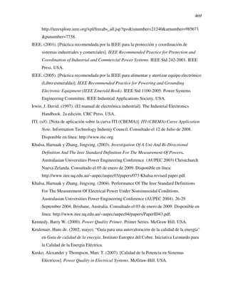 469
http://ieeexplore.ieee.org/xpl/freeabs_all.jsp?tp=&isnumber=21240&arnumber=985671
&punumber=7738.
IEEE. (2001). [Práctica recomendada por la IEEE para la protección y coordinación de
sistemas industriales y comerciales]. IEEE Recommended Practice for Protection and
Coordination of Industrial and Commercial Power Systems. IEEE Std 242-2001. IEEE
Press. USA.
IEEE. (2005). [Práctica recomendada por la IEEE para alimentar y aterrizar equipo electrónico
(Libro esmeralda)]. IEEE Recommended Practice for Powering and Grounding
Electronic Equipment (IEEE Emerald Book). IEEE Std 1100-2005. Power Systems
Engineering Committee. IEEE Industrial Applications Society. USA.
Irwin, J. David. (1997). (El manual de electrónica industrial]. The Industrial Electronics
Handbook. 2a edición. CRC Press. USA.
ITI. (s/f). [Nota de aplicación sobre la curva ITI (CBEMA)]. ITI (CBEMA) Curve Application
Note. Information Technology Industry Council. Consultado el 12 de Julio de 2008.
Disponible en línea: http://www.itic.org.
Khalsa, Harnaak y Zhang, Jingxing. (2003). Investigation Of A Uni-And Bi-Directional
Definition And The Ieee Standard Definition For The Measurement Of Powers.
Australasian Universities Power Engineering Conference (AUPEC 2003) Christchurch
Nueva Zelanda. Consultado el 05 de enero de 2009. Disponible en línea:
http://www.itee.uq.edu.au/~aupec/aupec03/papers/073 Khalsa revised paper.pdf.
Khalsa, Harnaak y Zhang, Jingxing. (2004). Performance Of The Ieee Standard Definitions
For The Measurement Of Electrical Power Under Nonsinusoidal Conditions.
Australasian Universities Power Engineering Conference (AUPEC 2004). 26-29
September 2004, Brisbane, Australia. Consultado el 03 de enero de 2009. Disponible en
línea: http://www.itee.uq.edu.au/~aupec/aupec04/papers/PaperID43.pdf.
Kennedy, Barry W. (2000). Power Quality Primer. Primer Series. McGraw Hill. USA.
Keulenaer, Hans de. (2002, mayo). “Guía para una autovaloración de la calidad de la energía”
en Guía de calidad de la energía. Instituto Europeo del Cobre. Iniciativa Leonardo para
la Calidad de la Energía Eléctrica.
Kusko, Alexander y Thompson, Marc T. (2007). [Calidad de la Potencia en Sistemas
Eléctricos]. Power Quality in Electrical Systems. McGraw-Hill. USA.
 