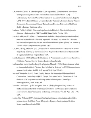 470
LaCommere, Kristina H. y Eto Joseph H. (2004, septiembre). [Entendiendo el costo de las
interrupciones de potencia a los consumidores de electricidad de los EUA].
Understanding the Cost of Power Interruptions to U.S. Electricity Consumers. Reporte
LBNL-55718. Ernest Orlando Lawrence Berkeley National Laboratory. Energy Analysis
Department. Environmental Energy Technologies Division. University of California
Berkley. Berkley, California. USA.
Laplante, Phillip A. (2000). [Diccionario de Ingeniería Eléctrica]. Electrical Engineering
Dictionary. Editor en jefe. CRC Press LLC. Boca Ratón, Florida. USA.
Lee, G. J. y Heydt, G.T. (2003). [Un mecanismo dinámico – interactivo conceptualizando el
costo y el beneficio de la calidad de la potencia eléctrica]. “An interactive - dynamic
mechanism conceptualizing the cost and benefit of electric power quality,” en Journal of
Electric Power Components and Systems. USA.
Liu, Yilu y Wang, Zhenyuan. (s/f). [Modelación de fuentes armónicas. Saturación de núcleo
magnético]. Modeling of Harmonic Sources. Magnetic Core Saturation. Departamento
de Ingeniería Eléctrica. Virginia Tech. USA.
Mazda, Fraidoon. (1997). [Manual de Electrónica de Potencia]. Power Electronics Handbook.
3ª Edición. Newnes. Elsevier Science. Londres, Gran Bretaña.
McGranaghan, Mark; Mueller, David R. y Samothj, Marek J. (1993). [Depresiones de voltaje
en sistemas industriales]. "Voltage Sags in Industrial Systems" en IEEE Transactions on
Industry Applications, Vol 29, No2, Marzo/Abril, Págs 397-403.
Martzloff, Francoise. (1997). Power Quality Work at the International Electrotechnical
Commission. Proceedings, PQA’97 Europe, Estocolmo, Suecia. Consultado el 15 de
enero de 2009. Disponible en línea: http://www.eeel.nist.gov/817/pubs/spd-
anthology/files/PQ work at IEC.pdf.
Melhorn, Christopher J. y McGranaghan, Mark F. (1995). [Interpretación y análisis de
mediciones de calidad de la potencia]. Interpretation and Analysis of Power Quality
Measurements. IEEE Transactions on Industry Applications, Vol. 31, Págs 1363-1370.
USA.
Motto, John William. (1977). [Introducción a la electrónica de potencia de estado sólido].
Introduction to Solid State Power Electronics. Powerex. Semiconductor Division.
Youngwood, Pennsilvania. USA.
 