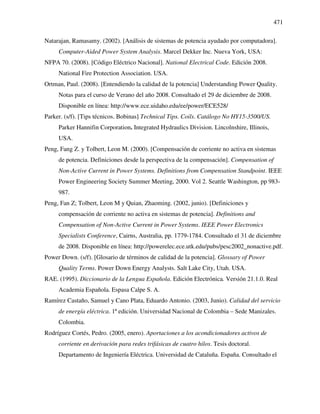 471
Natarajan, Ramasamy. (2002). [Análisis de sistemas de potencia ayudado por computadora].
Computer-Aided Power System Analysis. Marcel Dekker Inc. Nueva York, USA:
NFPA 70. (2008). [Código Eléctrico Nacional]. National Electrical Code. Edición 2008.
National Fire Protection Association. USA.
Ortman, Paul. (2008). [Entendiendo la calidad de la potencia] Understanding Power Quality.
Notas para el curso de Verano del año 2008. Consultado el 29 de diciembre de 2008.
Disponible en línea: http://www.ece.uidaho.edu/ee/power/ECE528/
Parker. (s/f). [Tips técnicos. Bobinas] Technical Tips. Coils. Catálogo No HY15-3500/US.
Parker Hannifin Corporation. Integrated Hydraulics Division. Lincolnshire, Illinois,
USA.
Peng, Fang Z. y Tolbert, Leon M. (2000). [Compensación de corriente no activa en sistemas
de potencia. Definiciones desde la perspectiva de la compensación]. Compensation of
Non-Active Current in Power Systems. Definitions from Compensation Standpoint. IEEE
Power Engineering Society Summer Meeting, 2000. Vol 2. Seattle Washington, pp 983-
987.
Peng, Fan Z; Tolbert, Leon M y Quian, Zhaoming. (2002, junio). [Definiciones y
compensación de corriente no activa en sistemas de potencia]. Definitions and
Compensation of Non-Active Current in Power Systems. IEEE Power Electronics
Specialists Conference, Cairns, Australia, pp. 1779-1784. Consultado el 31 de diciembre
de 2008. Disponible en línea: http://powerelec.ece.utk.edu/pubs/pesc2002_nonactive.pdf.
Power Down. (s/f). [Glosario de términos de calidad de la potencia]. Glossary of Power
Quality Terms. Power Down Energy Analysts. Salt Lake City, Utah. USA.
RAE. (1995). Diccionario de la Lengua Española. Edición Electrónica. Versión 21.1.0. Real
Academia Española. Espasa Calpe S. A.
Ramírez Castaño, Samuel y Cano Plata, Eduardo Antonio. (2003, Junio). Calidad del servicio
de energía eléctrica. 1ª edición. Universidad Nacional de Colombia – Sede Manizales.
Colombia.
Rodríguez Cortés, Pedro. (2005, enero). Aportaciones a los acondicionadores activos de
corriente en derivación para redes trifásicas de cuatro hilos. Tesis doctoral.
Departamento de Ingeniería Eléctrica. Universidad de Cataluña. España. Consultado el
 