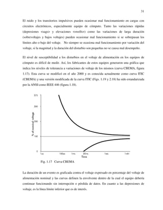 31
El ruido y los transitorios impulsivos pueden ocasionar mal funcionamiento en cargas con
circuitos electrónicos, especialmente equipo de cómputo. Tanto las variaciones rápidas
(depresiones <sags> y elevaciones <swells>) como las variaciones de larga duración
(sobrevoltajes y bajos voltajes) pueden ocasionar mal funcionamiento si se sobrepasan los
límites alto o bajo del voltaje. No siempre se ocasiona mal funcionamiento por variación del
voltaje, si la magnitud y la duración del disturbio son pequeñas no se causa mal desempeño.
El nivel de susceptibilidad a los disturbios en el voltaje de alimentación en los equipos de
cómputo es difícil de medir. Así, los fabricantes de estos equipos generaron una gráfica que
indica los niveles de tolerancia a variaciones de voltaje de los mismos (curva CBEMA, figura
1.17). Esta curva se modificó en el año 2000 y es conocida actualmente como curva ITIC
(CBEMA) y una versión modificada de la curva ITIC (Figs. 1.19 y 2.18) ha sido estandarizada
por la ANSI como IEEE 446 (figura 1.18).
Fig. 1.17 Curva CBEMA
La duración de un evento es graficada contra el voltaje expresado en porcentaje del voltaje de
alimentación nominal y las curvas definen la envolvente dentro de la cual el equipo debería
continuar funcionando sin interrupción o pérdida de datos. En cuanto a las depresiones de
voltaje, es la línea límite inferior que es de interés.
 
