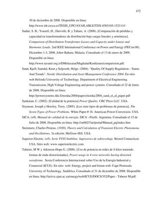 472
30 de diciembre de 2008. Disponible en línea:
http://www.tdr.cesca.es/TESIS_UPC/AVAILABLE/TDX-0303105-152111//
Sadati, S. B.; Yousefi, H.; Darvishi, B. y Tahani, A. (2008). [Comparación de pérdidas y
capacidad en transformadores de distribución bajo cargas lineales y armónicas].
Comparison of Distribution Transformer Losses and Capacity under Linear and
Harmonic Loads. 2nd IEEE International Conference on Power and Energy (PECon 08),
Diciembre 1-3, 2008, Johor Baharu, Malasia. Consultado el 13 de enero de 2009.
Disponible en línea:
http://www.tavanir.org.ir/DM/nezarat/Maghalat/Konferans/comparision.pdf.
Sand, Kjell; Samdal, Knut y Seljeseth, Helge. (2004). “Quality Of Supply Regulation – Status
And Trends”. Nordic Distribution and Asset Management Conference 2004. En sitio
web Helsinki University of Technology. Department of Electrical Engineering.
Transmission, High Voltage Engineering and power systems. Consultado el 22 de Junio
de 2008. Disponible en línea:
http://powersystems.tkk.fi/nordac2004/papers/nordac2004_sand_et_al_paper.pdf
Sankaran, C. (2002). [Calidad de la potencia] Power Quality. CRC Press LLC. USA.
Seymour, Joseph y Horsley, Terry. (2005). [Los siete tipos de problemas de potencia]. The
Seven Types of Power Problems. White Paper # 18. American Power Conversion. USA.
SICA. (s/f). Manual de calidad de la energía. SICA - Pirelli. Argentina. Consultado el 15 de
Julio de 2008. Disponible en línea: http://sn00253ar/portal/Manual_pq/index.htm
Steinmetz, Charles Proteus. (1920). Theory and Calculation of Transient Electric Phenomena
and Oscillations. 3a edición. McGraw-Hill. USA.
Superior Electric. (s/f). Serie TVSS Stabiline. Supresores de sobrevoltaje. Bristol Connecticut.
USA. Sitio web: www.superiorelectric.com.
Taberer, M W y Atkinson-Hope G. (2008). [Uso de potencia en redes de 4 hilos teniendo
formas de onda distorsionadas]. Power usage in 4-wire networks having distorted
waveforms. Sexta Conferencia Internacional sobre Uso de la Energía Industrial y
Comercial (ICUE). En sitio web: Energy, project and forum web. Cape Peninsula
University of Technology. Sudáfrica. Consultado el 31 de diciembre de 2008. Disponible
en línea: http://active.cput.ac.za/energy/web/ICUE/DOCS/352/Paper - Taberer M.pdf.
 