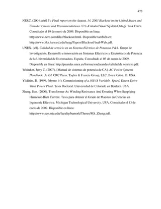 473
NERC. (2004, abril 5). Final report on the August, 14, 2003 Blackout in the United States and
Canada: Causes and Recommendations. U.S.-Canada Power System Outage Task Force.
Consultado el 19 de enero de 2009. Disponible en línea:
http://www.nerc.com/filez/blackout.html. Disponible también en:
http://www.hks.harvard.edu/hepg/Papers/BlackoutFinal-Web.pdf.
UNEX. (s/f). Calidad de servicio en un Sistema Eléctrico de Potencia. P&S. Grupo de
Investigación, Desarrollo e innovación en Sistemas Eléctricos y Electrónicos de Potencia
de la Universidad de Extremadura. España. Consultado el 03 de enero de 2009.
Disponible en línea: http://peandes.unex.es/formacion/peandes/calidad de servicio.pdf.
Whitaker, Jerry C. (2007). [Manual de sistemas de potencia de CA]. AC Power Systems
Handbook. 3a Ed. CRC Press. Taylor & Francis Group, LLC. Boca Ratón. Fl. USA.
Yildirim, D. (1999, febrero 14). Commissioning of a 30kVA Variable- Speed, Direct-Drive
Wind Power Plant. Tesis Doctoral. Universidad de Colorado en Boulder. USA.
Zheng, Jian. (2000). Transformer Ac Winding Resistance And Derating When Supplying
Harmonic-Rich Current. Tesis para obtener el Grado de Maestro en Ciencias en
Ingeniería Eléctrica. Michigan Technological University. USA. Consultado el 13 de
enero de 2009. Disponible en línea:
http://www.ece.mtu.edu/faculty/bamork/Theses/MS_Zheng.pdf.
 