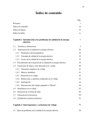 iii
Índice de contenido
Pág.
Resumen i
Índice de contenido iii
Índice de figuras vii
Índice de tablas xv
Capítulo 1 Introducción a los problemas de calidad de la energía
eléctrica
1
1.1 Términos y definiciones 5
1.2 Importancia de la calidad de la energía eléctrica 26
1.2.1 Fenómenos electromagnéticos 26
1.2.2 Concepto de calidad de la energía eléctrica 33
1.2.3 Costos de la calidad de la energía eléctrica 35
1.3 Procedimiento de evaluación de la calidad de la energía eléctrica 39
1.4 Variaciones de larga y corta duración en el voltaje 40
1.4.1 Transitorio impulsivo de voltaje 41
1.4.2 Muesca, hendidura 41
1.4.3 Distorsión en el voltaje 42
1.4.4 Reducciones y aumentos temporales en el voltaje 43
1.4.5 Interrupción 44
1.4.6 Fluctuaciones del voltaje, parpadeo o "Flicker" 44
1.5 Desbalances en el voltaje 45
1.6 Distorsión de la forma de onda 46
1.7 Variación de la frecuencia 49
1.8 ¿Calidad de la potencia eléctrica? 51
Capítulo 2 Interrupciones y variaciones de voltaje 54
2.1 Tipos de problemas de la calidad de la energía eléctrica 54
 