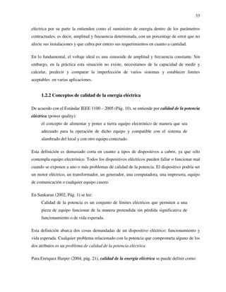 33
eléctrica por su parte la entienden como el suministro de energía dentro de los parámetros
contractuales, es decir, amplitud y frecuencia determinada, con un porcentaje de error que no
afecte sus instalaciones y que cubra por entero sus requerimientos en cuanto a cantidad.
En lo fundamental, el voltaje ideal es una sinusoide de amplitud y frecuencia constante. Sin
embargo, en la práctica esta situación no existe, necesitamos de la capacidad de medir y
calcular, predecir y comparar la imperfección de varios sistemas y establecer limites
aceptables en varias aplicaciones.
1.2.2 Conceptos de calidad de la energía eléctrica
De acuerdo con el Estándar IEEE 1100 – 2005 (Pág. 10), se entiende por calidad de la potencia
eléctrica (power quality):
el concepto de alimentar y poner a tierra equipo electrónico de manera que sea
adecuado para la operación de dicho equipo y compatible con el sistema de
alambrado del local y con otro equipo conectado.
Esta definición es demasiado corta en cuanto a tipos de dispositivos a cubrir, ya que sólo
contempla equipo electrónico. Todos los dispositivos eléctricos pueden fallar o funcionar mal
cuando se exponen a uno o más problemas de calidad de la potencia. El dispositivo podría ser
un motor eléctrico, un transformador, un generador, una computadora, una impresora, equipo
de comunicación o cualquier equipo casero.
En Sankaran (2002, Pág. 1) se lee:
Calidad de la potencia es un conjunto de límites eléctricos que permiten a una
pieza de equipo funcionar de la manera pretendida sin pérdida significativa de
funcionamiento o de vida esperada.
Esta definición abarca dos cosas demandadas de un dispositivo eléctrico: funcionamiento y
vida esperada. Cualquier problema relacionado con la potencia que comprometa alguno de los
dos atributos es un problema de calidad de la potencia eléctrica.
Para Enriquez Harper (2004, pág. 21), calidad de la energía eléctrica se puede definir como:
 