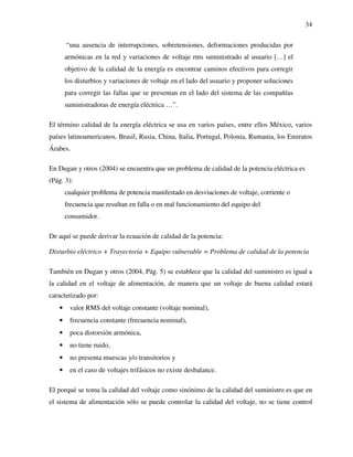 34
“una ausencia de interrupciones, sobretensiones, deformaciones producidas por
armónicas en la red y variaciones de voltaje rms suministrado al usuario […] el
objetivo de la calidad de la energía es encontrar caminos efectivos para corregir
los disturbios y variaciones de voltaje en el lado del usuario y proponer soluciones
para corregir las fallas que se presentan en el lado del sistema de las compañías
suministradoras de energía eléctrica …”.
El término calidad de la energía eléctrica se usa en varios países, entre ellos México, varios
países latinoamericanos, Brasil, Rusia, China, Italia, Portugal, Polonia, Rumania, los Emiratos
Árabes.
En Dugan y otros (2004) se encuentra que un problema de calidad de la potencia eléctrica es
(Pág. 3):
cualquier problema de potencia manifestado en desviaciones de voltaje, corriente o
frecuencia que resultan en falla o en mal funcionamiento del equipo del
consumidor.
De aquí se puede derivar la ecuación de calidad de la potencia:
Disturbio eléctrico + Trayectoria + Equipo vulnerable = Problema de calidad de la potencia
También en Dugan y otros (2004, Pág. 5) se establece que la calidad del suministro es igual a
la calidad en el voltaje de alimentación, de manera que un voltaje de buena calidad estará
caracterizado por:
• valor RMS del voltaje constante (voltaje nominal),
• frecuencia constante (frecuencia nominal),
• poca distorsión armónica,
• no tiene ruido,
• no presenta muescas y/o transitorios y
• en el caso de voltajes trifásicos no existe desbalance.
El porqué se toma la calidad del voltaje como sinónimo de la calidad del suministro es que en
el sistema de alimentación sólo se puede controlar la calidad del voltaje, no se tiene control
 