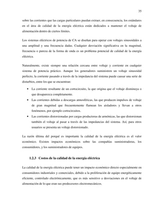 35
sobre las corrientes que las cargas particulares puedan extraer, en consecuencia, los estándares
en el área de calidad de la energía eléctrica están dedicados a mantener el voltaje de
alimentación dentro de ciertos límites.
Los sistemas eléctricos de potencia de CA se diseñan para operar con voltajes sinusoidales a
una amplitud y una frecuencia dadas. Cualquier desviación significativa en la magnitud,
frecuencia o pureza de la forma de onda es un problema potencial de calidad de la energía
eléctrica.
Naturalmente, existe siempre una relación cercana entre voltaje y corriente en cualquier
sistema de potencia práctico. Aunque los generadores suministren un voltaje sinusoidal
perfecto, la corriente pasando a través de la impedancia del sistema puede causar una serie de
disturbios, entre los que se encuentran:
• La corriente resultante de un cortocircuito, la que origina que el voltaje disminuya o
que desaparezca completamente.
• Las corrientes debidas a descargas atmosféricas, las que producen impulsos de voltaje
de gran magnitud que frecuentemente flamean los aisladores y llevan a otros
fenómenos, por ejemplo cortocircuitos.
• Las corrientes distorsionadas por cargas productoras de armónicas, las que distorsionan
también el voltaje al pasar a través de las impedancias del sistema. Así, para otros
usuarios se presenta un voltaje distorsionado.
La razón última del porqué es importante la calidad de la energía eléctrica es el valor
económico. Existen impactos económicos sobre las compañías suministradoras, los
consumidores, y los suministradores de equipos.
1.2.3 Costos de la calidad de la energía eléctrica
La calidad de la energía eléctrica puede tener un impacto económico directo especialmente en
consumidores industriales y comerciales, debido a la proliferación de equipo energéticamente
eficiente, controlado electrónicamente, que es más sensitivo a desviaciones en el voltaje de
alimentación de lo que eran sus predecesores electromecánicos.
 