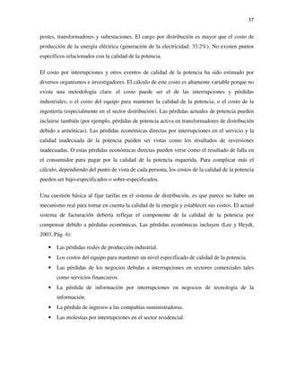 37
postes, transformadores y subestaciones. El cargo por distribución es mayor que el costo de
producción de la energía eléctrica (generación de la electricidad: 33.2%). No existen puntos
específicos relacionados con la calidad de la potencia.
El costo por interrupciones y otros eventos de calidad de la potencia ha sido estimado por
diversos organismos e investigadores. El cálculo de este costo es altamente variable porque no
existe una metodología clara: el costo puede ser el de las interrupciones y pérdidas
industriales; o el costo del equipo para mantener la calidad de la potencia; o el costo de la
ingeniería (especialmente en el sector distribución). Las pérdidas actuales de potencia pueden
incluirse también (por ejemplo, pérdidas de potencia activa en transformadores de distribución
debido a armónicas). Las pérdidas económicas directas por interrupciones en el servicio y la
calidad inadecuada de la potencia pueden ser vistas como los resultados de inversiones
inadecuadas. O estas pérdidas económicas directas pueden verse como el resultado de falla en
el consumidor para pagar por la calidad de la potencia requerida. Para complicar más el
cálculo, dependiendo del punto de vista de cada persona, los costos de la calidad de la potencia
pueden ser bajo-especificados o sobre-especificados.
Una cuestión básica al fijar tarifas en el sistema de distribución, es que parece no haber un
mecanismo real para tomar en cuenta la calidad de la energía y establecer sus costos. El actual
sistema de facturación debería reflejar el componente de la calidad de la potencia por
compensar debido a pérdidas económicas. Las pérdidas económicas incluyen (Lee y Heydt,
2003, Pág. 4):
• Las pérdidas reales de producción industrial.
• Los costos del equipo para mantener un nivel especificado de calidad de la potencia.
• Las pérdidas de los negocios debidas a interrupciones en sectores comerciales tales
como servicios financieros.
• La pérdida de información por interrupciones en negocios de tecnología de la
información.
• La pérdida de ingresos a las compañías suministradoras.
• Las molestias por interrupciones en el sector residencial.
 