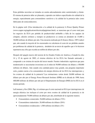 38
Estas pérdidas necesitan ser tomadas en cuenta adecuadamente entre suministrador y cliente.
El sistema de potencia debe ser planeado y operado con índices especificados de calidad de la
energía, especialmente para consumidores sensitivos a la calidad de la potencia tales como
fabricantes de semiconductores.
En la página web: [Una introducción a la calidad de la potencia] A Power Quality Primer
(www.copper.org/applications/electrical/pq/primer.html), se menciona que el costo total para
los negocios de EUA por pérdida de productividad atribuible a falla de los equipos de
cómputo, cálculos erróneos y tiempos no productivos se estima en alrededor de 15,000 a
30,000 millones de dólares por año. Una encuesta realizada por E-Source (Howe, 1997) indicó
que, aún cuando la mayoría de los encuestados no calcularon el costo de sus pérdidas anuales
por problemas de calidad de la potencia, alrededor de un tercio de aquellos que sí lo hicieron
reportaron una cifra que excedía un millón de dólares por año.
Después del apagón masivo del noreste de los Estados Unidos de América y Canadá los días
14 y 15 de agosto de 2003, el sistema eléctrico de los EUA fue llamado anticuado y
comparado a un sistema de nación del tercer mundo. Fuentes industriales sugirieron que para
modernizarlo se necesitarían inversiones en el orden de 50,000 millones de dólares a 100,000
millones de dólares. Aún cuando esta cantidad parece muy grande, una pregunta importante
sería ¿cuánto cuesta a los consumidores de energía eléctrica de los EUA las interrupciones y
los eventos de calidad de la potencia? Las estimaciones varían desde 26,000 millones de
dólares por año por el Energy Power Research Institute (EPRI) en la década de 1990, hasta
400,000 millones de dólares por año por el Departamento de Energía (DOE) de los EUA en el
mismo periodo.
LaCommere y Eto (2004, Pág. xi) estiman que el costo nacional en EUA por interrupciones de
energía eléctrica (no incluyen el costo por otros eventos de calidad de la potencia) es de
aproximadamente 79,000 millones de dólares por año, distribuido de la siguiente manera:
• Consumidores comerciales: 56,800 millones de dólares (72%)
• Consumidores industriales: 20,400 millones de dólares (26%)
• Consumidores residenciales: 1,500 millones de dólares (2%)
 