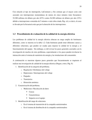 39
Con relación al tipo de interrupción, LaCommere y Eto estiman que el mayor costo está
asociado con interrupciones momentáneas de menos de cinco minutos (más frecuentes):
52,300 millones de dólares por año (67%) contra 26,300 millones de dólares por año (33%)
debido a interrupciones sostenidas de 5 minutos o más (obra citada, Pág. xii); es decir, el costo
es llevado por la frecuencia más que por la duración de las interrupciones.
1.3 Procedimiento de evaluación de la calidad de la energía eléctrica
Los problemas de calidad de la energía eléctrica abarcan un rango amplio de fenómenos
diferentes, como se muestra en la tabla 1.2. Cada fenómeno puede tener diferentes causas y
diferentes soluciones, que pueden ser usadas para mejorar la calidad de la energía y el
funcionamiento del equipo. Sin embargo, es útil revisar los pasos generales asociados con la
investigación de muchos de estos problemas, especialmente si los pasos pueden involucrar la
interacción entre el sistema de suministro de energía y las instalaciones del consumidor.
A continuación se muestran algunos pasos generales que frecuentemente se requieren al
realizar una investigación de calidad de la energía eléctrica (Dugan y otros, Pág. 8):
1. Identificación de la categoría del problema.
o Regulación / Desbalance del voltaje
o Depresiones / Interrupciones del voltaje
o Parpadeo
o Transitorios
o Distorsión armónica
2. Caracterización del problema.
o Mediciones / Recolección de datos
Causas
Características
Impactos en el equipo
3. Identificación del rango de soluciones.
o En el sistema de transmisión de la compañía suministradora
o En el sistema de distribución de la compañía suministradora
 