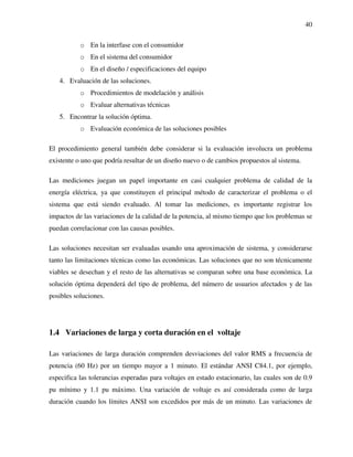 40
o En la interfase con el consumidor
o En el sistema del consumidor
o En el diseño / especificaciones del equipo
4. Evaluación de las soluciones.
o Procedimientos de modelación y análisis
o Evaluar alternativas técnicas
5. Encontrar la solución óptima.
o Evaluación económica de las soluciones posibles
El procedimiento general también debe considerar si la evaluación involucra un problema
existente o uno que podría resultar de un diseño nuevo o de cambios propuestos al sistema.
Las mediciones juegan un papel importante en casi cualquier problema de calidad de la
energía eléctrica, ya que constituyen el principal método de caracterizar el problema o el
sistema que está siendo evaluado. Al tomar las mediciones, es importante registrar los
impactos de las variaciones de la calidad de la potencia, al mismo tiempo que los problemas se
puedan correlacionar con las causas posibles.
Las soluciones necesitan ser evaluadas usando una aproximación de sistema, y considerarse
tanto las limitaciones técnicas como las económicas. Las soluciones que no son técnicamente
viables se desechan y el resto de las alternativas se comparan sobre una base económica. La
solución óptima dependerá del tipo de problema, del número de usuarios afectados y de las
posibles soluciones.
1.4 Variaciones de larga y corta duración en el voltaje
Las variaciones de larga duración comprenden desviaciones del valor RMS a frecuencia de
potencia (60 Hz) por un tiempo mayor a 1 minuto. El estándar ANSI C84.1, por ejemplo,
especifica las tolerancias esperadas para voltajes en estado estacionario, las cuales son de 0.9
pu mínimo y 1.1 pu máximo. Una variación de voltaje es así considerada como de larga
duración cuando los límites ANSI son excedidos por más de un minuto. Las variaciones de
 