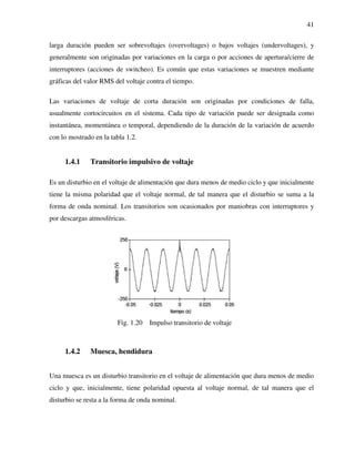 41
larga duración pueden ser sobrevoltajes (overvoltages) o bajos voltajes (undervoltages), y
generalmente son originadas por variaciones en la carga o por acciones de apertura/cierre de
interruptores (acciones de switcheo). Es común que estas variaciones se muestren mediante
gráficas del valor RMS del voltaje contra el tiempo.
Las variaciones de voltaje de corta duración son originadas por condiciones de falla,
usualmente cortocircuitos en el sistema. Cada tipo de variación puede ser designada como
instantánea, momentánea o temporal, dependiendo de la duración de la variación de acuerdo
con lo mostrado en la tabla 1.2.
1.4.1 Transitorio impulsivo de voltaje
Es un disturbio en el voltaje de alimentación que dura menos de medio ciclo y que inicialmente
tiene la misma polaridad que el voltaje normal, de tal manera que el disturbio se suma a la
forma de onda nominal. Los transitorios son ocasionados por maniobras con interruptores y
por descargas atmosféricas.
Fig. 1.20 Impulso transitorio de voltaje
1.4.2 Muesca, hendidura
Una muesca es un disturbio transitorio en el voltaje de alimentación que dura menos de medio
ciclo y que, inicialmente, tiene polaridad opuesta al voltaje normal, de tal manera que el
disturbio se resta a la forma de onda nominal.
 