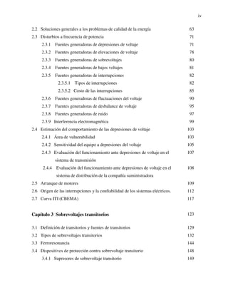 iv
2.2 Soluciones generales a los problemas de calidad de la energía 63
2.3 Disturbios a frecuencia de potencia 71
2.3.1 Fuentes generadoras de depresiones de voltaje 71
2.3.2 Fuentes generadoras de elevaciones de voltaje 78
2.3.3 Fuentes generadoras de sobrevoltajes 80
2.3.4 Fuentes generadoras de bajos voltajes 81
2.3.5 Fuentes generadoras de interrupciones 82
2.3.5.1 Tipos de interrupciones 82
2.3.5.2 Costo de las interrupciones 85
2.3.6 Fuentes generadoras de fluctuaciones del voltaje 90
2.3.7 Fuentes generadoras de desbalance de voltaje 95
2.3.8 Fuentes generadoras de ruido 97
2.3.9 Interferencia electromagnética 99
2.4 Estimación del comportamiento de las depresiones de voltaje 103
2.4.1 Área de vulnerabilidad 103
2.4.2 Sensitividad del equipo a depresiones del voltaje 105
2.4.3 Evaluación del funcionamiento ante depresiones de voltaje en el
sistema de transmisión
107
2.4.4 Evaluación del funcionamiento ante depresiones de voltaje en el
sistema de distribución de la compañía suministradora
108
2.5 Arranque de motores 109
2.6 Origen de las interrupciones y la confiabilidad de los sistemas eléctricos. 112
2.7 Curva ITI (CBEMA) 117
Capítulo 3 Sobrevoltajes transitorios 123
3.1 Definición de transitorios y fuentes de transitorios 129
3.2 Tipos de sobrevoltajes transitorios 132
3.3 Ferroresonancia 144
3.4 Dispositivos de protección contra sobrevoltaje transitorio 148
3.4.1 Supresores de sobrevoltaje transitorio 149
 