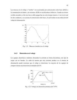 42
Las muescas en el voltaje o “notches” son ocasionadas por cortocircuitos entre fases debido a
la conmutación de diodos y de tiristores (SCR) en rectificadores trifásicos. Cuando un tiristor
se debe encender y el de otra fase se debe apagar hay un corto tiempo (menor a 1 ms) en el cual
los dos conducen y se ocasiona el cortocircuito entre fases, el cual resulta en una reducción del
voltaje de alimentación.
Fig. 1.21 Muescas (notches) en el voltaje
1.4.3 Distorsión en el voltaje
Los equipos electrónicos modernos demandan la corriente en forma discontinua, este tipo de
cargas son no lineales. La caída de tensión que esta corriente produce en el sistema de
alimentación puede ocasionar que el voltaje se distorsione. La mayoría de los equipos de
cómputo toleran una distorsión de alrededor del 5%.
Fig. 1.22 Voltaje con distorsión armónica del 7.97%
 