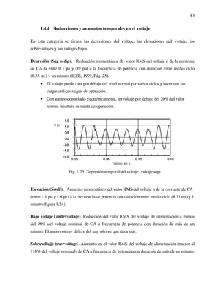43
1.4.4 Reducciones y aumentos temporales en el voltaje
En esta categoría se tienen las depresiones del voltaje, las elevaciones del voltaje, los
sobrevoltajes y los voltajes bajos.
Depresión (Sag o dip). Reducción momentánea del valor RMS del voltaje o de la corriente
de CA (a entre 0.1 pu y 0.9 pu) a la frecuencia de potencia con duración entre medio ciclo
(8.33 ms) y un minuto (IEEE, 1999, Pág. 25).
• El voltaje puede caer por debajo del nivel normal por varios ciclos y hacer que las
cargas críticas salgan de operación.
• Con equipo controlado electrónicamente, un voltaje por debajo del 20% del valor
normal resultará en salida de operación.
Fig. 1.23 Depresión temporal del voltaje (voltaje sag)
Elevación (Swell). Aumento momentáneo del valor RMS del voltaje o de la corriente de CA
(entre 1.1 pu y 1.8 pu) a la frecuencia de potencia con duración entre medio ciclo (8.33 ms) y 1
minuto (figura 1.24).
Bajo voltaje (undervoltage). Reducción del valor RMS del voltaje de alimentación a menos
del 90% del voltaje nominal de CA a frecuencia de potencia con duración de más de un
minuto. El undervoltage difiere del sag sólo en que dura más.
Sobrevoltaje (overvoltage). Aumento en el valor RMS del voltaje de alimentación (mayor al
110% del voltaje nominal) de CA a frecuencia de potencia con duración de más de un minuto.
 