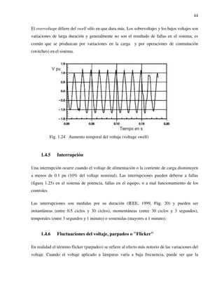 44
El overvoltage difiere del swell sólo en que dura más. Los sobrevoltajes y los bajos voltajes son
variaciones de larga duración y generalmente no son el resultado de fallas en el sistema, es
común que se produzcan por variaciones en la carga y por operaciones de conmutación
(switcheo) en el sistema.
Fig. 1.24 Aumento temporal del voltaje (voltage swell)
1.4.5 Interrupción
Una interrupción ocurre cuando el voltaje de alimentación o la corriente de carga disminuyen
a menos de 0.1 pu (10% del voltaje nominal). Las interrupciones pueden deberse a fallas
(figura 1.25) en el sistema de potencia, fallas en el equipo, o a mal funcionamiento de los
controles.
Las interrupciones son medidas por su duración (IEEE, 1999, Pág. 20) y pueden ser
instantáneas (entre 0.5 ciclos y 30 ciclos), momentáneas (entre 30 ciclos y 3 segundos),
temporales (entre 3 segundos y 1 minuto) o sostenidas (mayores a 1 minuto).
1.4.6 Fluctuaciones del voltaje, parpadeo o "Flicker"
En realidad el término flicker (parpadeo) se refiere al efecto más notorio de las variaciones del
voltaje. Cuando el voltaje aplicado a lámparas varía a baja frecuencia, puede ser que la
 