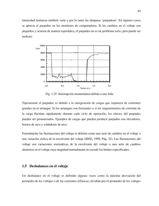45
intensidad luminosa también varíe y por lo tanto las lámparas ‘parpadean’. En algunos casos
se aprecia el parpadeo en los monitores de computadoras. Si los cambios en el voltaje son
pequeños y ocurren de manera esporádica, el parpadeo no es un problema serio, pero puede ser
molesto.
Fig. 1.25 Interrupción momentánea debida a una falla
Típicamente el parpadeo es debido a la energización de cargas que requieren de corrientes
grandes en el arranque. Si los arranques son frecuentes o si los requerimientos de corriente de
la carga fluctúan rápidamente durante cada ciclo de operación, los efectos del parpadeo
pueden ser pronunciados. Ejemplos de cargas que pueden producir parpadeo son elevadores,
hornos de arco y soldadoras de arco.
Formalmente las fluctuaciones del voltaje se definen como una serie de cambios en el voltaje o
una variación cíclica de la envolvente del voltaje (IEEE, 1999, Pág. 22). Las fluctuaciones del
voltaje son variaciones sistemáticas de la envolvente del voltaje o una serie de cambios
aleatorios en el voltaje cuya magnitud normalmente no excede los límites especificados.
1.5 Desbalances en el voltaje
Un desbalance en el voltaje es definido algunas veces como la máxima desviación del
promedio de los voltajes o de las corrientes trifásicas, dividida por el promedio de los voltajes
 