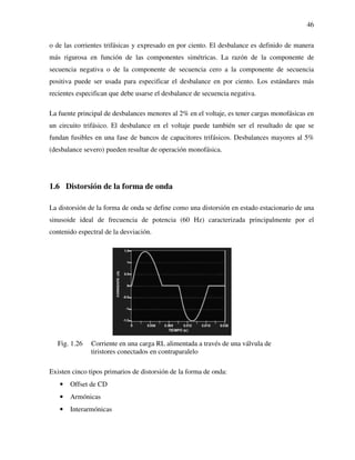 46
o de las corrientes trifásicas y expresado en por ciento. El desbalance es definido de manera
más rigurosa en función de las componentes simétricas. La razón de la componente de
secuencia negativa o de la componente de secuencia cero a la componente de secuencia
positiva puede ser usada para especificar el desbalance en por ciento. Los estándares más
recientes especifican que debe usarse el desbalance de secuencia negativa.
La fuente principal de desbalances menores al 2% en el voltaje, es tener cargas monofásicas en
un circuito trifásico. El desbalance en el voltaje puede también ser el resultado de que se
fundan fusibles en una fase de bancos de capacitores trifásicos. Desbalances mayores al 5%
(desbalance severo) pueden resultar de operación monofásica.
1.6 Distorsión de la forma de onda
La distorsión de la forma de onda se define como una distorsión en estado estacionario de una
sinusoide ideal de frecuencia de potencia (60 Hz) caracterizada principalmente por el
contenido espectral de la desviación.
Fig. 1.26 Corriente en una carga RL alimentada a través de una válvula de
tiristores conectados en contraparalelo
Existen cinco tipos primarios de distorsión de la forma de onda:
• Offset de CD
• Armónicas
• Interarmónicas
 