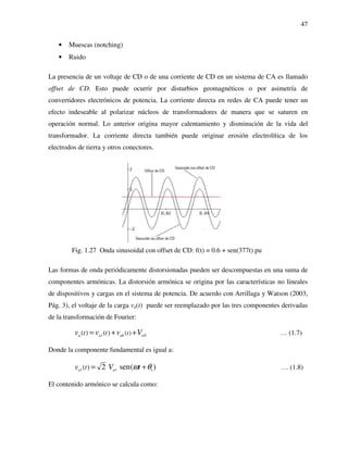 47
• Muescas (notching)
• Ruido
La presencia de un voltaje de CD o de una corriente de CD en un sistema de CA es llamado
offset de CD. Esto puede ocurrir por disturbios geomagnéticos o por asimetría de
convertidores electrónicos de potencia. La corriente directa en redes de CA puede tener un
efecto indeseable al polarizar núcleos de transformadores de manera que se saturen en
operación normal. Lo anterior origina mayor calentamiento y disminución de la vida del
transformador. La corriente directa también puede originar erosión electrolítica de los
electrodos de tierra y otros conectores.
Fig. 1.27 Onda sinusoidal con offset de CD: f(t) = 0.6 + sen(377t) pu
Las formas de onda periódicamente distorsionadas pueden ser descompuestas en una suma de
componentes armónicas. La distorsión armónica se origina por las características no lineales
de dispositivos y cargas en el sistema de potencia. De acuerdo con Arrillaga y Watson (2003,
Pág. 3), el voltaje de la carga va(t) puede ser reemplazado por las tres componentes derivadas
de la transformación de Fourier:
1 0( )( ) ( )a a ah att tv v v V= + + … (1.7)
Donde la componente fundamental es igual a:
1 1 1( ) 2 sen( )a atv V tω θ= + … (1.8)
El contenido armónico se calcula como:
 