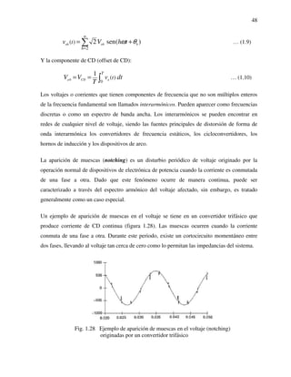48
2
( ) 2 sen( )ah ah h
n
h
tv V h tω θ
=
= +∑ … (1.9)
Y la componente de CD (offset de CD):
0
0
( )
1
a CD a
T
tV V v dt
T
= = ∫ … (1.10)
Los voltajes o corrientes que tienen componentes de frecuencia que no son múltiplos enteros
de la frecuencia fundamental son llamados interarmónicos. Pueden aparecer como frecuencias
discretas o como un espectro de banda ancha. Los interarmónicos se pueden encontrar en
redes de cualquier nivel de voltaje, siendo las fuentes principales de distorsión de forma de
onda interarmónica los convertidores de frecuencia estáticos, los cicloconvertidores, los
hornos de inducción y los dispositivos de arco.
La aparición de muescas (notching) es un disturbio periódico de voltaje originado por la
operación normal de dispositivos de electrónica de potencia cuando la corriente es conmutada
de una fase a otra. Dado que este fenómeno ocurre de manera continua, puede ser
caracterizado a través del espectro armónico del voltaje afectado, sin embargo, es tratado
generalmente como un caso especial.
Un ejemplo de aparición de muescas en el voltaje se tiene en un convertidor trifásico que
produce corriente de CD continua (figura 1.28). Las muescas ocurren cuando la corriente
conmuta de una fase a otra. Durante este periodo, existe un cortocircuito momentáneo entre
dos fases, llevando al voltaje tan cerca de cero como lo permitan las impedancias del sistema.
Fig. 1.28 Ejemplo de aparición de muescas en el voltaje (notching)
originadas por un convertidor trifásico
 