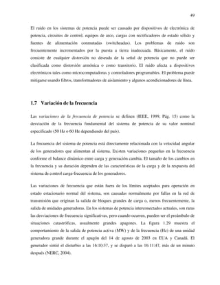 49
El ruido en los sistemas de potencia puede ser causado por dispositivos de electrónica de
potencia, circuitos de control, equipos de arco, cargas con rectificadores de estado sólido y
fuentes de alimentación conmutadas (switcheadas). Los problemas de ruido son
frecuentemente incrementados por la puesta a tierra inadecuada. Básicamente, el ruido
consiste de cualquier distorsión no deseada de la señal de potencia que no puede ser
clasificada como distorsión armónica o como transitorio. El ruido afecta a dispositivos
electrónicos tales como microcomputadoras y controladores programables. El problema puede
mitigarse usando filtros, transformadores de aislamiento y algunos acondicionadores de línea.
1.7 Variación de la frecuencia
Las variaciones de la frecuencia de potencia se definen (IEEE, 1999, Pág. 15) como la
desviación de la frecuencia fundamental del sistema de potencia de su valor nominal
especificado (50 Hz o 60 Hz dependiendo del país).
La frecuencia del sistema de potencia está directamente relacionada con la velocidad angular
de los generadores que alimentan al sistema. Existen variaciones pequeñas en la frecuencia
conforme el balance dinámico entre carga y generación cambia. El tamaño de los cambios en
la frecuencia y su duración dependen de las características de la carga y de la respuesta del
sistema de control carga-frecuencia de los generadores.
Las variaciones de frecuencia que están fuera de los límites aceptados para operación en
estado estacionario normal del sistema, son causadas normalmente por fallas en la red de
transmisión que originan la salida de bloques grandes de carga o, menos frecuentemente, la
salida de unidades generadoras. En los sistemas de potencia interconectados actuales, son raras
las desviaciones de frecuencia significativas, pero cuando ocurren, pueden ser el preámbulo de
situaciones catastróficas, usualmente grandes apagones. La figura 1.29 muestra el
comportamiento de la salida de potencia activa (MW) y de la frecuencia (Hz) de una unidad
generadora grande durante el apagón del 14 de agosto de 2003 en EUA y Canadá. El
generador sintió el disturbio a las 16:10:37, y se disparó a las 16:11:47, más de un minuto
después (NERC, 2004).
 