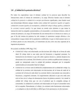 51
1.8 ¿Calidad de la potencia eléctrica?
No todos los especialistas usan el término calidad de la potencia para describir las
interacciones entre el sistema de suministro y la carga. Diversas fuentes usan el término
calidad de la potencia o calidad de la energía con diversos significados, otras fuentes usan
una terminología diferente aunque similar como calidad del suministro (quality of supply),
calidad del consumo (quality of consumption), calidad del voltaje (voltage quality), calidad de
la corriente (current quality). Lo que tienen en común estos términos es que tratan la
interacción entre la compañía suministradora y el consumidor, o en términos técnicos, entre el
sistema de potencia y la carga. El tratamiento de esta interacción en sí misma no es nueva, ya
que el fin del sistema de potencia ha sido siempre el suministrar energía eléctrica a los
consumidores (cargas) dentro de los parámetros establecidos, lo que es relativamente nuevo es
el énfasis puesto en esta interacción y el tratamiento de ésta como una área separada de la
ingeniería de potencia.
De acuerdo con Bollen (1999, Págs. 5-6):
• Calidad del voltaje está relacionado con desviaciones del voltaje de su forma de onda
ideal. El voltaje ideal es una onda seno de frecuencia y magnitud constante. La
limitación de este término es que sólo cubre aspectos técnicos y además desprecia las
distorsiones de la corriente. Este término es de uso común en publicaciones europeas y
puede ser interpretado como la calidad del producto entregado por la compañía
suministradora al consumidor final (el voltaje).
• Calidad de la corriente sería la definición complementaria de la calidad del voltaje. La
calidad de la corriente está relacionada con desviaciones de la forma de onda de la
corriente de la forma de onda ideal. La corriente ideal es nuevamente una sinusoide a
frecuencia y magnitud constante. Un requerimiento adicional es que esta onda seno
esté en fase con el voltaje de alimentación (factor de potencia unitario). Así, donde la
calidad del voltaje tiene que ver con el producto que la compañía entrega al
consumidor, la calidad de la corriente está relacionada con lo que el consumidor toma
de la compañía. Naturalmente, el voltaje y la corriente están fuertemente relacionados
y si cualquiera se desvía del ideal, es difícil que el otro permanezca sin desviaciones.
 