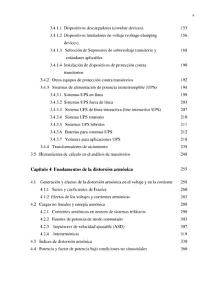 v
3.4.1.1 Dispositivos descargadores (crowbar devices). 153
3.4.1.2 Dispositivos limitadores de voltaje (voltage-clamping
devices).
156
3.4.1.3 Selección de Supresores de sobrevoltaje transitorio y
estándares aplicables
168
3.4.1.4 Instalación de dispositivos de protección contra
transitorios
190
3.4.2 Otros equipos de protección contra transitorios 192
3.4.3 Sistemas de alimentación de potencia ininterrumpible (UPS) 194
3.4.3.1 Sistemas UPS en línea 199
3.4.3.2 Sistemas UPS fuera de línea 203
3.4.3.3 Sistema UPS de línea interactiva (line-interactive UPS) 207
3.4.3.4 Sistema UPS rotatorio 210
3.4.3.5 Sistemas UPS híbridos 211
3.4.3.6 Baterías para sistemas UPS 212
3.4.3.7 Volantes para aplicaciones UPS 218
3.4.4 Transformadores de aislamiento 239
3.5 Herramientas de cálculo en el análisis de transitorios 248
Capítulo 4 Fundamentos de la distorsión armónica 255
4.1 Generación y efectos de la distorsión armónica en el voltaje y en la corriente 258
4.1.1 Series y coeficientes de Fourier 260
4.1.2 Efectos de los voltajes y corrientes armónicas 282
4.2 Cargas no lineales y energía armónica 288
4.2.1 Corrientes armónicas en neutros de sistemas trifásicos 290
4.2.2 Fuentes de potencia de modo conmutado 303
4.2.3 Impulsores de velocidad ajustable (ASD) 307
4.2.4 Interarmónicas 319
4.3 Índices de distorsión armónica 330
4.4 Potencia y factor de potencia bajo condiciones no sinusoidales 360
 