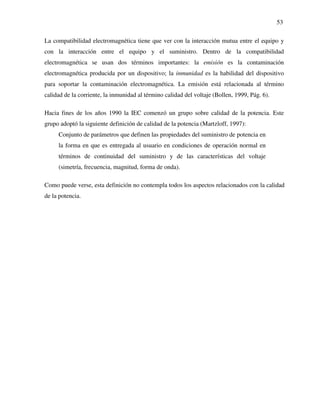 53
La compatibilidad electromagnética tiene que ver con la interacción mutua entre el equipo y
con la interacción entre el equipo y el suministro. Dentro de la compatibilidad
electromagnética se usan dos términos importantes: la emisión es la contaminación
electromagnética producida por un dispositivo; la inmunidad es la habilidad del dispositivo
para soportar la contaminación electromagnética. La emisión está relacionada al término
calidad de la corriente, la inmunidad al término calidad del voltaje (Bollen, 1999, Pág. 6).
Hacia fines de los años 1990 la IEC comenzó un grupo sobre calidad de la potencia. Este
grupo adoptó la siguiente definición de calidad de la potencia (Martzloff, 1997):
Conjunto de parámetros que definen las propiedades del suministro de potencia en
la forma en que es entregada al usuario en condiciones de operación normal en
términos de continuidad del suministro y de las características del voltaje
(simetría, frecuencia, magnitud, forma de onda).
Como puede verse, esta definición no contempla todos los aspectos relacionados con la calidad
de la potencia.
 